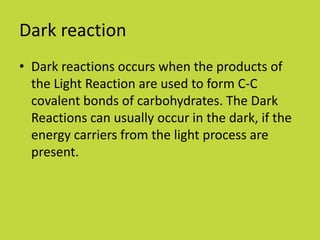 Dark reaction
• Dark reactions occurs when the products of
  the Light Reaction are used to form C-C
  covalent bonds of carbohydrates. The Dark
  Reactions can usually occur in the dark, if the
  energy carriers from the light process are
  present.
 