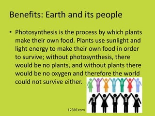 Benefits: Earth and its people
• Photosynthesis is the process by which plants
  make their own food. Plants use sunlight and
  light energy to make their own food in order
  to survive; without photosynthesis, there
  would be no plants, and without plants there
  would be no oxygen and therefore the world
  could not survive either.


                    123RF.com
 