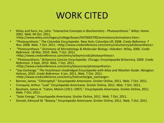 WORK CITED
•   Wiley and Sons, Inc, John. "Interactive Concepts in Biochemistry - Photosynthesis." Wiley: Home.
    2002. Web. 04 Oct. 2011.
    <http://www.wiley.com/legacy/college/boyer/0470003790/animations/animations.htm>.
•   "Photosynthesis." The Columbia Encyclopedia. New York: Columbia UP, 2008. Credo Reference. 7
    Nov. 2008. Web. 7 Oct. 2011. <http://www.credoreference.com/entry/columency/photosynthesis>.
•    "Photosynthesis." Dictionary of Microbiology & Molecular Biology. Hoboken: Wiley, 2006. Credo
    Reference. 18 Mar. 2010. Web. 7 Oct. 2011.
    <http://www.credoreference.com/entry/wileymicrob/photosynthesis>.
•    "Photosynthesis." Britannica Concise Encyclopedia. Chicago: Encyclopaedia Britannica, 2009. Credo
    Reference. 3 Sept. 2010. Web. 7 Oct. 2011.
    <http://www.credoreference.com/entry/ebconcise/photosynthesis>.
•   "Gas Exchange." The Hutchinson Unabridged Encyclopedia with Atlas and Weather Guide. Abington:
    Helicon, 2010. Credo Reference. 4 Jan. 2011. Web. 7 Oct. 2011.
    <http://www.credoreference.com/entry/heliconhe/gas_exchange>.
•   Bonner, James. "Chlorophyll." Encyclopedia Americana. Grolier Online, 2011. Web. 7 Oct. 2011.
•   Cronquist, Arthur. "Leaf." Encyclopedia Americana. Grolier Online, 2011. Web. 7 Oct. 2011.
•   Bassham, James A. "Calvin, Melvin (1911–1997)." Encyclopedia Americana. Grolier Online, 2011.
    Web. 7 Oct. 2011.
•   "Solar Energy." Encyclopedia Americana. Grolier Online, 2011. Web. 7 Oct. 2011.
•   Sinnott, Edmund W. "Botany." Encyclopedia Americana. Grolier Online, 2011. Web. 7 Oct. 2011.
 