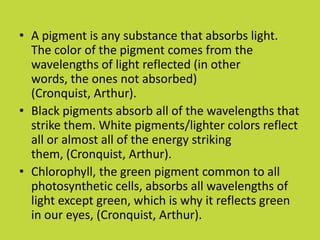 • A pigment is any substance that absorbs light.
  The color of the pigment comes from the
  wavelengths of light reflected (in other
  words, the ones not absorbed)
  (Cronquist, Arthur).
• Black pigments absorb all of the wavelengths that
  strike them. White pigments/lighter colors reflect
  all or almost all of the energy striking
  them, (Cronquist, Arthur).
• Chlorophyll, the green pigment common to all
  photosynthetic cells, absorbs all wavelengths of
  light except green, which is why it reflects green
  in our eyes, (Cronquist, Arthur).
 