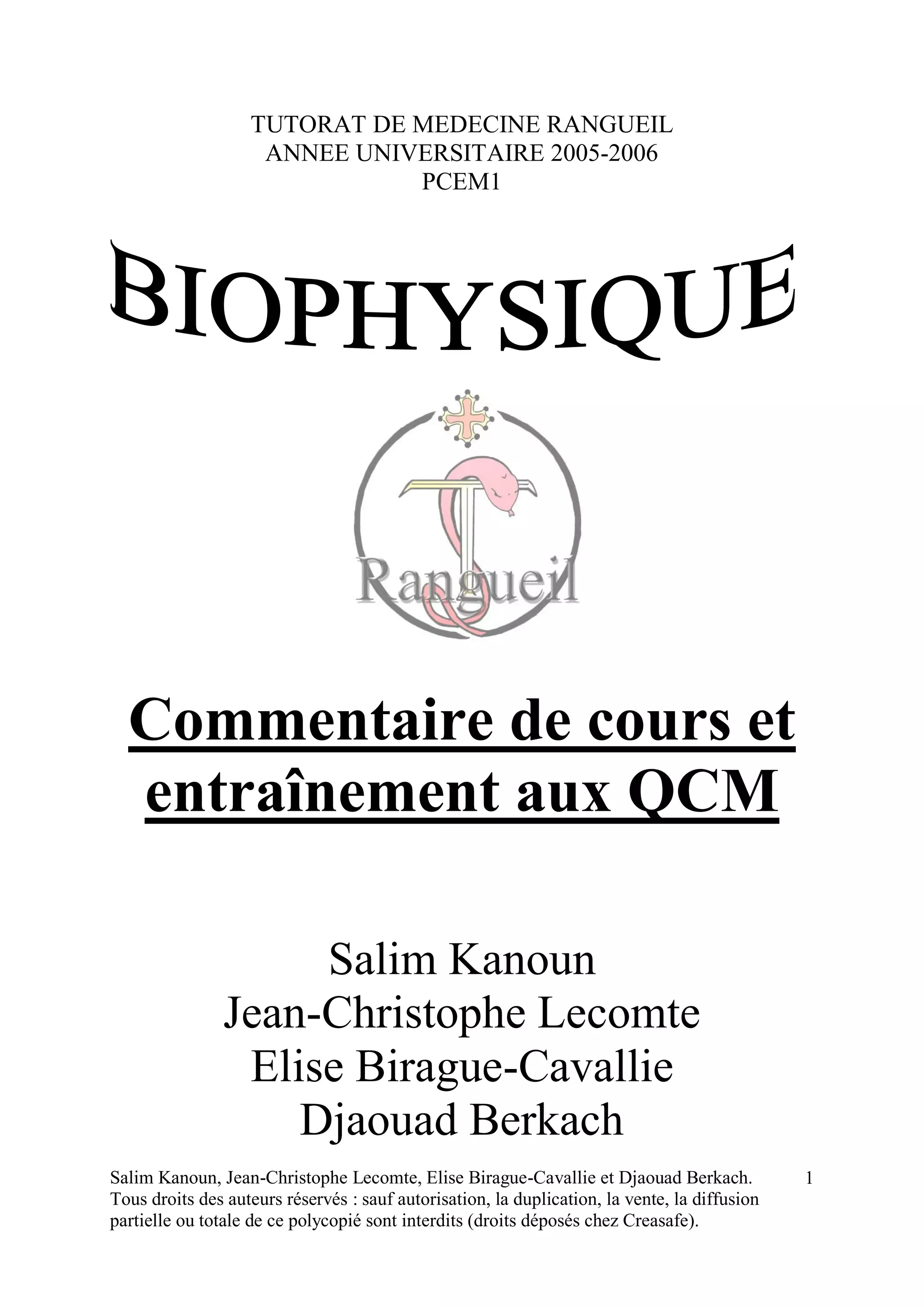 Salim Kanoun, Jean-Christophe Lecomte, Elise Birague-Cavallie et Djaouad Berkach.
Tous droits des auteurs réservés : sauf autorisation, la duplication, la vente, la diffusion
partielle ou totale de ce polycopié sont interdits (droits déposés chez Creasafe).
1
TUTORAT DE MEDECINE RANGUEIL
ANNEE UNIVERSITAIRE 2005-2006
PCEM1
Commentaire de cours et
entraînement aux QCM
Salim Kanoun
Jean-Christophe Lecomte
Elise Birague-Cavallie
Djaouad Berkach
 