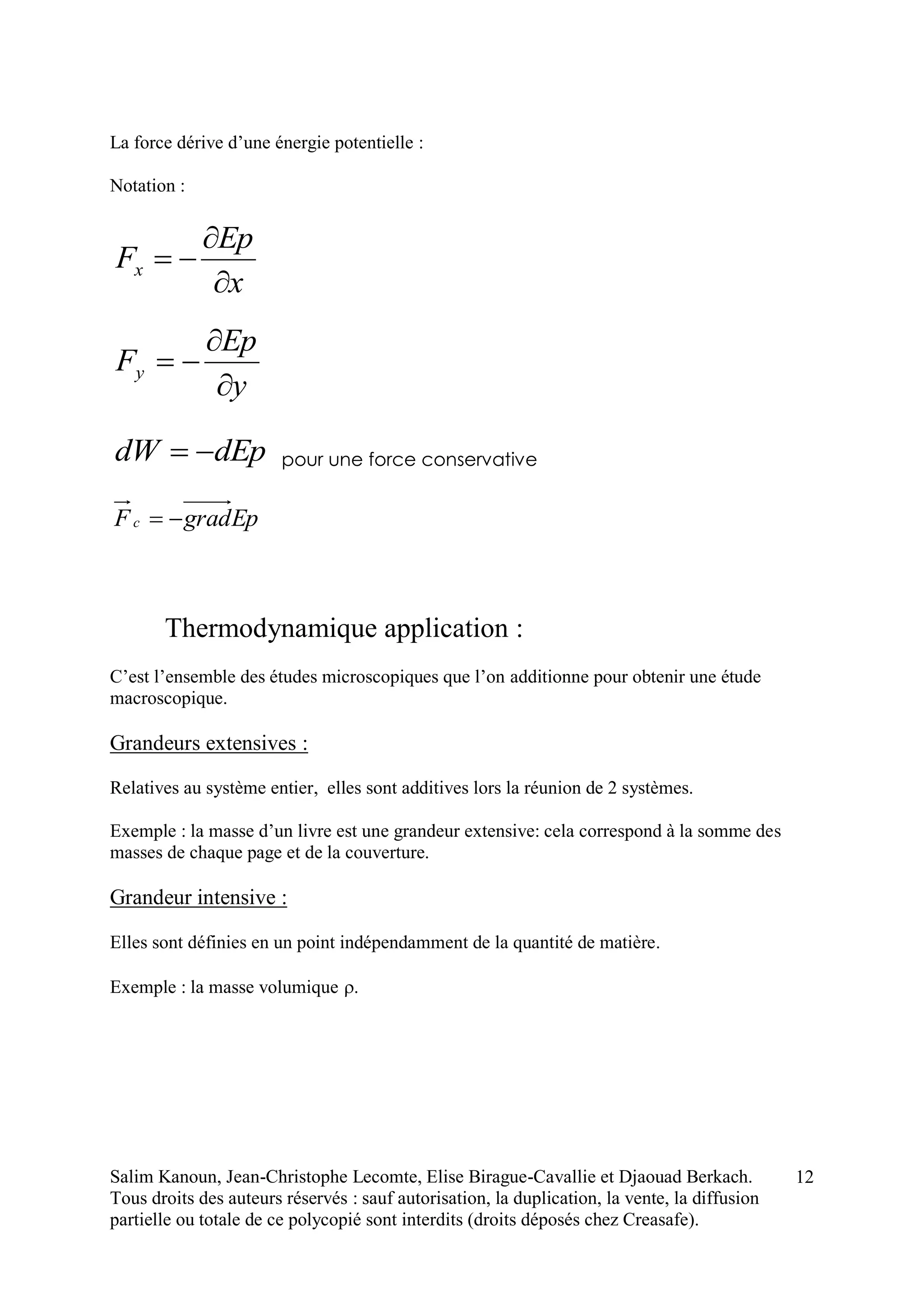 Salim Kanoun, Jean-Christophe Lecomte, Elise Birague-Cavallie et Djaouad Berkach.
Tous droits des auteurs réservés : sauf autorisation, la duplication, la vente, la diffusion
partielle ou totale de ce polycopié sont interdits (droits déposés chez Creasafe).
12
La force dérive d’une énergie potentielle :
Notation :
x
Ep
Fx



y
Ep
Fy



dEpdW  pour une force conservative
EpgradFc 
Thermodynamique application :
C’est l’ensemble des études microscopiques que l’on additionne pour obtenir une étude
macroscopique.
Grandeurs extensives :
Relatives au système entier, elles sont additives lors la réunion de 2 systèmes.
Exemple : la masse d’un livre est une grandeur extensive: cela correspond à la somme des
masses de chaque page et de la couverture.
Grandeur intensive :
Elles sont définies en un point indépendamment de la quantité de matière.
Exemple : la masse volumique 
 