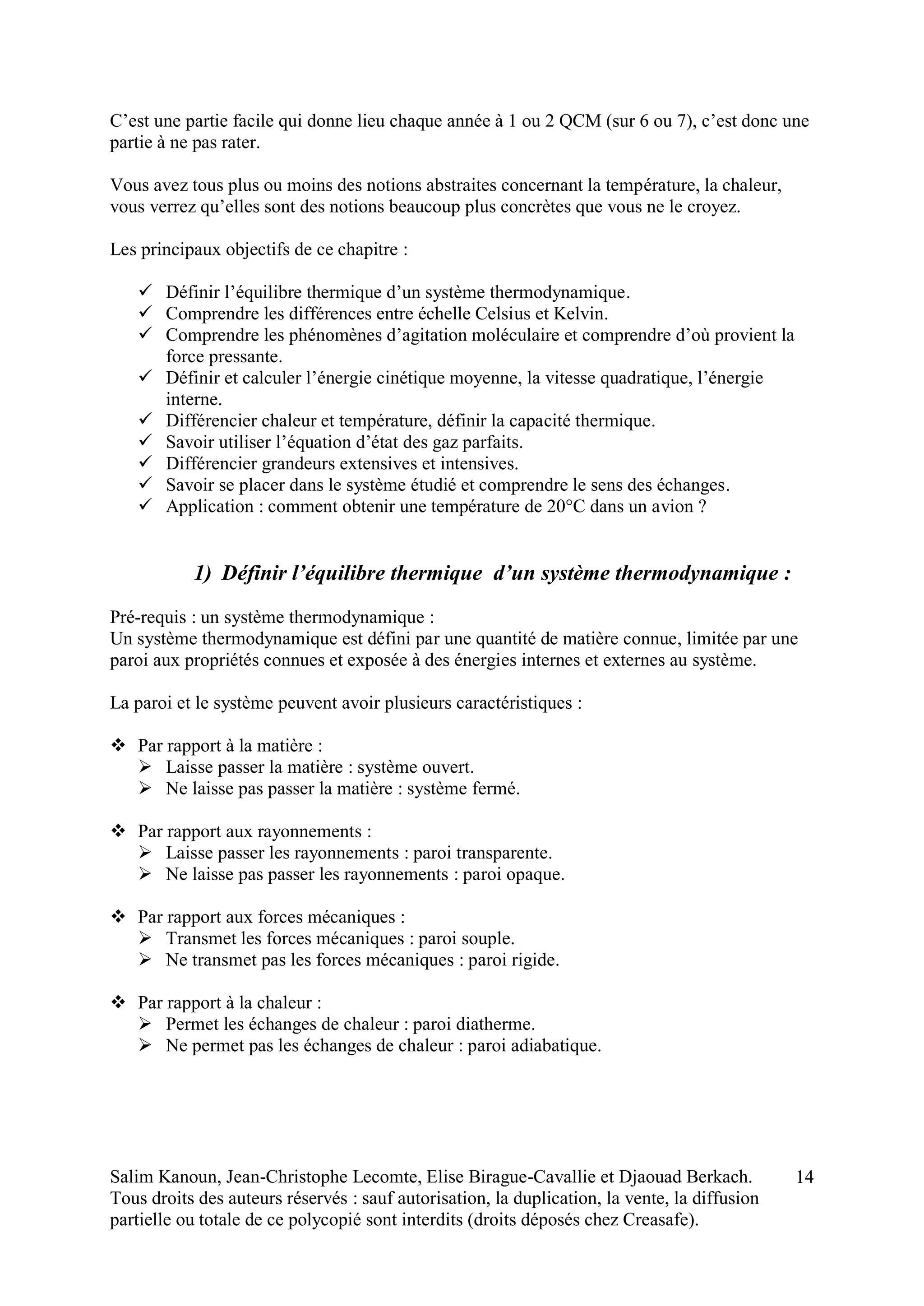Salim Kanoun, Jean-Christophe Lecomte, Elise Birague-Cavallie et Djaouad Berkach.
Tous droits des auteurs réservés : sauf autorisation, la duplication, la vente, la diffusion
partielle ou totale de ce polycopié sont interdits (droits déposés chez Creasafe).
14
C’est une partie facile qui donne lieu chaque année à 1 ou 2 QCM (sur 6 ou 7), c’est donc une
partie à ne pas rater.
Vous avez tous plus ou moins des notions abstraites concernant la température, la chaleur,
vous verrez qu’elles sont des notions beaucoup plus concrètes que vous ne le croyez.
Les principaux objectifs de ce chapitre :
 Définir l’équilibre thermique d’un système thermodynamique.
 Comprendre les différences entre échelle Celsius et Kelvin.
 Comprendre les phénomènes d’agitation moléculaire et comprendre d’où provient la
force pressante.
 Définir et calculer l’énergie cinétique moyenne, la vitesse quadratique, l’énergie
interne.
 Différencier chaleur et température, définir la capacité thermique.
 Savoir utiliser l’équation d’état des gaz parfaits.
 Différencier grandeurs extensives et intensives.
 Savoir se placer dans le système étudié et comprendre le sens des échanges.
 Application : comment obtenir une température de 20°C dans un avion ?
1) Définir l’équilibre thermique d’un système thermodynamique :
Pré-requis : un système thermodynamique :
Un système thermodynamique est défini par une quantité de matière connue, limitée par une
paroi aux propriétés connues et exposée à des énergies internes et externes au système.
La paroi et le système peuvent avoir plusieurs caractéristiques :
 Par rapport à la matière :
 Laisse passer la matière : système ouvert.
 Ne laisse pas passer la matière : système fermé.
 Par rapport aux rayonnements :
 Laisse passer les rayonnements : paroi transparente.
 Ne laisse pas passer les rayonnements : paroi opaque.
 Par rapport aux forces mécaniques :
 Transmet les forces mécaniques : paroi souple.
 Ne transmet pas les forces mécaniques : paroi rigide.
 Par rapport à la chaleur :
 Permet les échanges de chaleur : paroi diatherme.
 Ne permet pas les échanges de chaleur : paroi adiabatique.
 