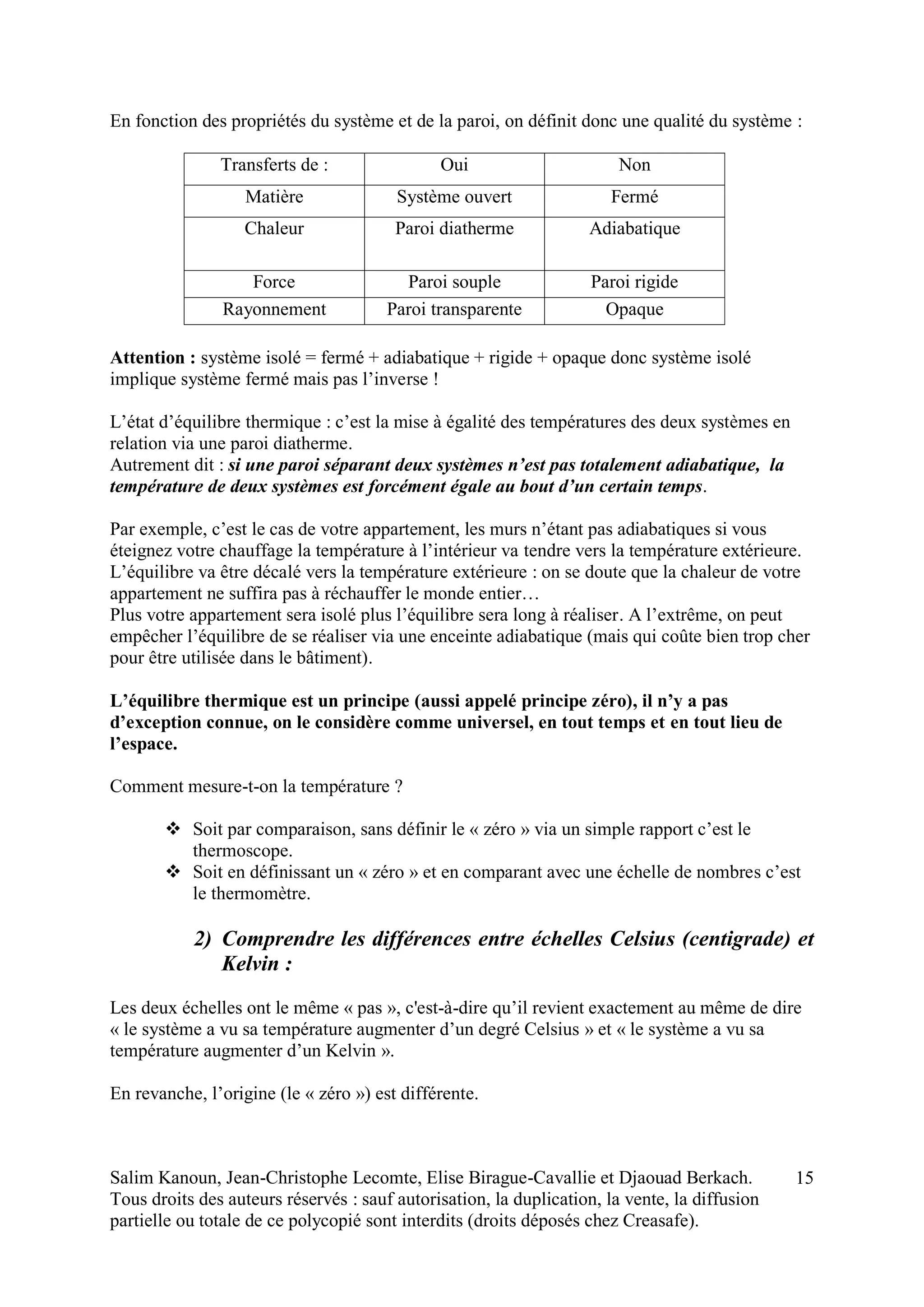 Salim Kanoun, Jean-Christophe Lecomte, Elise Birague-Cavallie et Djaouad Berkach.
Tous droits des auteurs réservés : sauf autorisation, la duplication, la vente, la diffusion
partielle ou totale de ce polycopié sont interdits (droits déposés chez Creasafe).
15
En fonction des propriétés du système et de la paroi, on définit donc une qualité du système :
Transferts de : Oui Non
Matière Système ouvert Fermé
Chaleur Paroi diatherme Adiabatique
Force Paroi souple Paroi rigide
Rayonnement Paroi transparente Opaque
Attention : système isolé = fermé + adiabatique + rigide + opaque donc système isolé
implique système fermé mais pas l’inverse !
L’état d’équilibre thermique : c’est la mise à égalité des températures des deux systèmes en
relation via une paroi diatherme.
Autrement dit : si une paroi séparant deux systèmes n’est pas totalement adiabatique, la
température de deux systèmes est forcément égale au bout d’un certain temps.
Par exemple, c’est le cas de votre appartement, les murs n’étant pas adiabatiques si vous
éteignez votre chauffage la température à l’intérieur va tendre vers la température extérieure.
L’équilibre va être décalé vers la température extérieure : on se doute que la chaleur de votre
appartement ne suffira pas à réchauffer le monde entier…
Plus votre appartement sera isolé plus l’équilibre sera long à réaliser. A l’extrême, on peut
empêcher l’équilibre de se réaliser via une enceinte adiabatique (mais qui coûte bien trop cher
pour être utilisée dans le bâtiment).
L’équilibre thermique est un principe (aussi appelé principe zéro), il n’y a pas
d’exception connue, on le considère comme universel, en tout temps et en tout lieu de
l’espace.
Comment mesure-t-on la température ?
 Soit par comparaison, sans définir le « zéro » via un simple rapport c’est le
thermoscope.
 Soit en définissant un « zéro » et en comparant avec une échelle de nombres c’est
le thermomètre.
2) Comprendre les différences entre échelles Celsius (centigrade) et
Kelvin :
Les deux échelles ont le même « pas », c'est-à-dire qu’il revient exactement au même de dire
« le système a vu sa température augmenter d’un degré Celsius » et « le système a vu sa
température augmenter d’un Kelvin ».
En revanche, l’origine (le « zéro ») est différente.
 