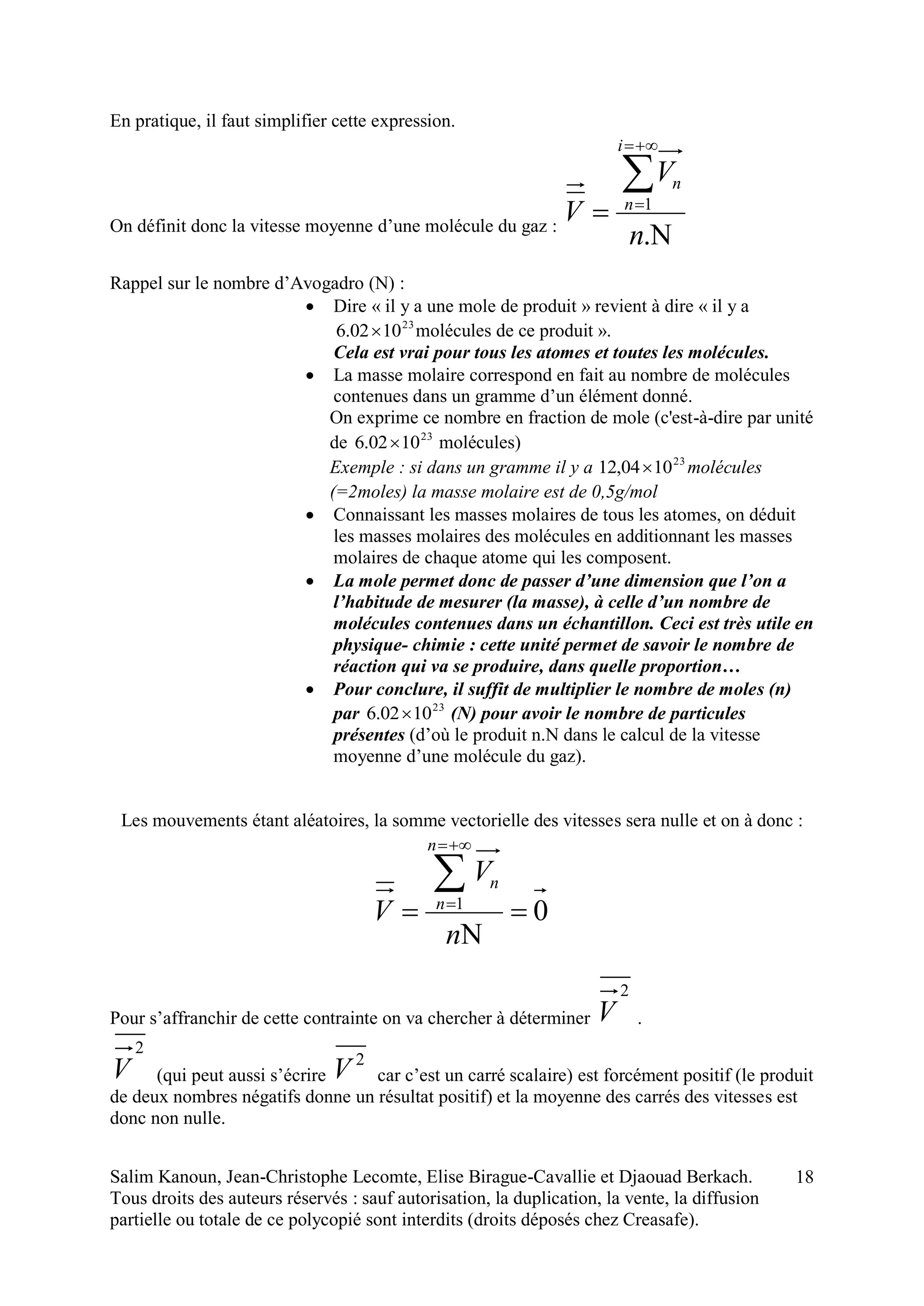 Salim Kanoun, Jean-Christophe Lecomte, Elise Birague-Cavallie et Djaouad Berkach.
Tous droits des auteurs réservés : sauf autorisation, la duplication, la vente, la diffusion
partielle ou totale de ce polycopié sont interdits (droits déposés chez Creasafe).
18
En pratique, il faut simplifier cette expression.
On définit donc la vitesse moyenne d’une molécule du gaz :





.
1
n
V
V
i
n
n
Rappel sur le nombre d’Avogadro (N) :
 Dire « il y a une mole de produit » revient à dire « il y a
23
1002.6  molécules de ce produit ».
Cela est vrai pour tous les atomes et toutes les molécules.
 La masse molaire correspond en fait au nombre de molécules
contenues dans un gramme d’un élément donné.
On exprime ce nombre en fraction de mole (c'est-à-dire par unité
de 23
1002.6  molécules)
Exemple : si dans un gramme il y a 23
1004,12  molécules
(=2moles) la masse molaire est de 0,5g/mol
 Connaissant les masses molaires de tous les atomes, on déduit
les masses molaires des molécules en additionnant les masses
molaires de chaque atome qui les composent.
 La mole permet donc de passer d’une dimension que l’on a
l’habitude de mesurer (la masse), à celle d’un nombre de
molécules contenues dans un échantillon. Ceci est très utile en
physique- chimie : cette unité permet de savoir le nombre de
réaction qui va se produire, dans quelle proportion…
 Pour conclure, il suffit de multiplier le nombre de moles (n)
par 23
1002.6  (N) pour avoir le nombre de particules
présentes (d’où le produit n.N dans le calcul de la vitesse
moyenne d’une molécule du gaz).
Les mouvements étant aléatoires, la somme vectorielle des vitesses sera nulle et on à donc :
01






n
V
V
n
n
n
Pour s’affranchir de cette contrainte on va chercher à déterminer
2
V .
2
V (qui peut aussi s’écrire
2
V car c’est un carré scalaire) est forcément positif (le produit
de deux nombres négatifs donne un résultat positif) et la moyenne des carrés des vitesses est
donc non nulle.
 