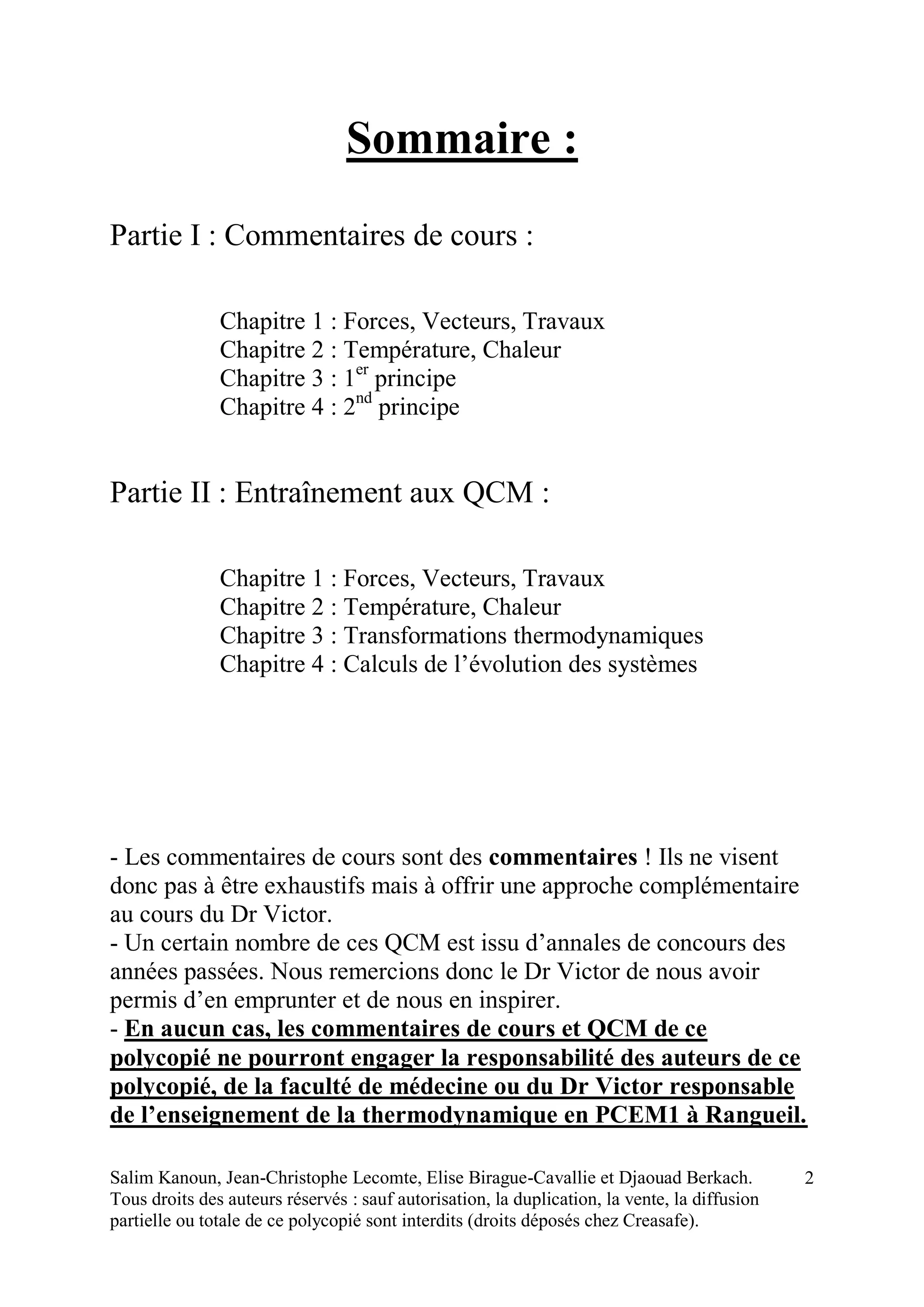 Salim Kanoun, Jean-Christophe Lecomte, Elise Birague-Cavallie et Djaouad Berkach.
Tous droits des auteurs réservés : sauf autorisation, la duplication, la vente, la diffusion
partielle ou totale de ce polycopié sont interdits (droits déposés chez Creasafe).
2
Sommaire :
Partie I : Commentaires de cours :
Chapitre 1 : Forces, Vecteurs, Travaux
Chapitre 2 : Température, Chaleur
Chapitre 3 : 1er
principe
Chapitre 4 : 2nd
principe
Partie II : Entraînement aux QCM :
Chapitre 1 : Forces, Vecteurs, Travaux
Chapitre 2 : Température, Chaleur
Chapitre 3 : Transformations thermodynamiques
Chapitre 4 : Calculs de l’évolution des systèmes
- Les commentaires de cours sont des commentaires ! Ils ne visent
donc pas à être exhaustifs mais à offrir une approche complémentaire
au cours du Dr Victor.
- Un certain nombre de ces QCM est issu d’annales de concours des
années passées. Nous remercions donc le Dr Victor de nous avoir
permis d’en emprunter et de nous en inspirer.
- En aucun cas, les commentaires de cours et QCM de ce
polycopié ne pourront engager la responsabilité des auteurs de ce
polycopié, de la faculté de médecine ou du Dr Victor responsable
de l’enseignement de la thermodynamique en PCEM1 à Rangueil.
 
