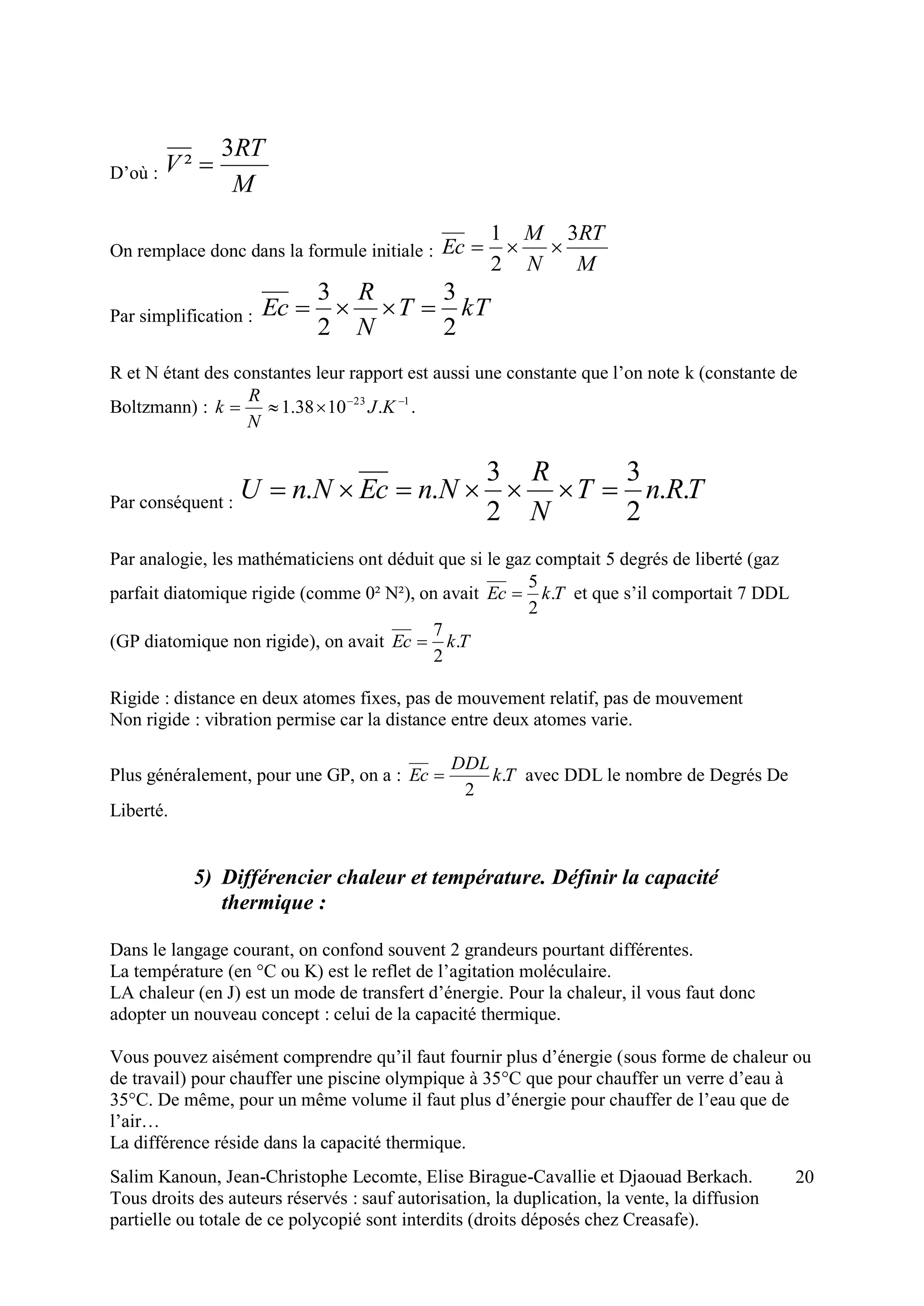 Salim Kanoun, Jean-Christophe Lecomte, Elise Birague-Cavallie et Djaouad Berkach.
Tous droits des auteurs réservés : sauf autorisation, la duplication, la vente, la diffusion
partielle ou totale de ce polycopié sont interdits (droits déposés chez Creasafe).
20
D’où :
M
RT
V
3
² 
On remplace donc dans la formule initiale :
M
RT
N
M
Ec
3
2
1

Par simplification : kTT
N
R
Ec
2
3
2
3

R et N étant des constantes leur rapport est aussi une constante que l’on note k (constante de
Boltzmann) : 123
.1038.1 
 KJ
N
R
k .
Par conséquent :
TRnT
N
R
NnEcNnU ..
2
3
2
3
.. 
Par analogie, les mathématiciens ont déduit que si le gaz comptait 5 degrés de liberté (gaz
parfait diatomique rigide (comme 0² N²), on avait TkEc .
2
5
 et que s’il comportait 7 DDL
(GP diatomique non rigide), on avait TkEc .
2
7

Rigide : distance en deux atomes fixes, pas de mouvement relatif, pas de mouvement
Non rigide : vibration permise car la distance entre deux atomes varie.
Plus généralement, pour une GP, on a : Tk
DDL
Ec .
2
 avec DDL le nombre de Degrés De
Liberté.
5) Différencier chaleur et température. Définir la capacité
thermique :
Dans le langage courant, on confond souvent 2 grandeurs pourtant différentes.
La température (en °C ou K) est le reflet de l’agitation moléculaire.
LA chaleur (en J) est un mode de transfert d’énergie. Pour la chaleur, il vous faut donc
adopter un nouveau concept : celui de la capacité thermique.
Vous pouvez aisément comprendre qu’il faut fournir plus d’énergie (sous forme de chaleur ou
de travail) pour chauffer une piscine olympique à 35°C que pour chauffer un verre d’eau à
35°C. De même, pour un même volume il faut plus d’énergie pour chauffer de l’eau que de
l’air…
La différence réside dans la capacité thermique.
 
