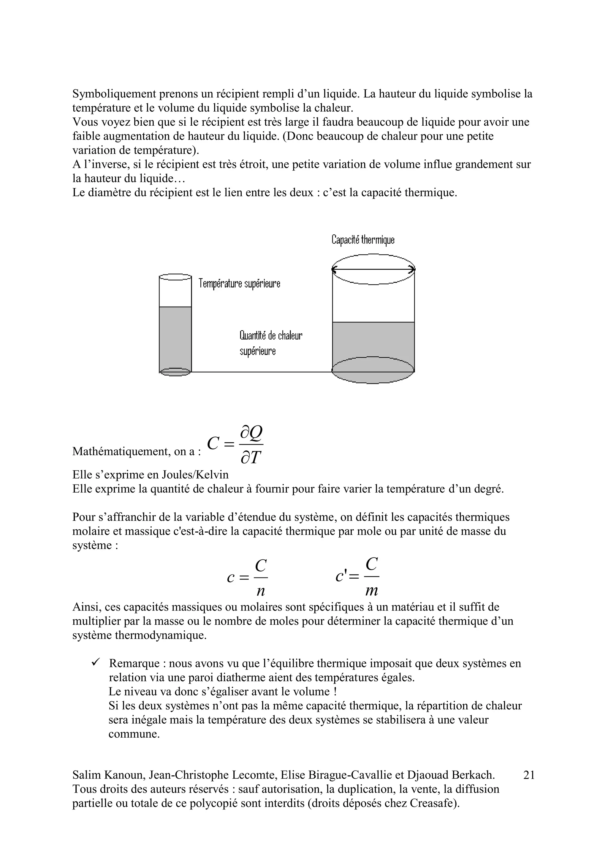 Salim Kanoun, Jean-Christophe Lecomte, Elise Birague-Cavallie et Djaouad Berkach.
Tous droits des auteurs réservés : sauf autorisation, la duplication, la vente, la diffusion
partielle ou totale de ce polycopié sont interdits (droits déposés chez Creasafe).
21
Symboliquement prenons un récipient rempli d’un liquide. La hauteur du liquide symbolise la
température et le volume du liquide symbolise la chaleur.
Vous voyez bien que si le récipient est très large il faudra beaucoup de liquide pour avoir une
faible augmentation de hauteur du liquide. (Donc beaucoup de chaleur pour une petite
variation de température).
A l’inverse, si le récipient est très étroit, une petite variation de volume influe grandement sur
la hauteur du liquide…
Le diamètre du récipient est le lien entre les deux : c’est la capacité thermique.
Mathématiquement, on a :
T
Q
C



Elle s’exprime en Joules/Kelvin
Elle exprime la quantité de chaleur à fournir pour faire varier la température d’un degré.
Pour s’affranchir de la variable d’étendue du système, on définit les capacités thermiques
molaire et massique c'est-à-dire la capacité thermique par mole ou par unité de masse du
système :
n
C
c 
m
C
c '
Ainsi, ces capacités massiques ou molaires sont spécifiques à un matériau et il suffit de
multiplier par la masse ou le nombre de moles pour déterminer la capacité thermique d’un
système thermodynamique.
 Remarque : nous avons vu que l’équilibre thermique imposait que deux systèmes en
relation via une paroi diatherme aient des températures égales.
Le niveau va donc s’égaliser avant le volume !
Si les deux systèmes n’ont pas la même capacité thermique, la répartition de chaleur
sera inégale mais la température des deux systèmes se stabilisera à une valeur
commune.
 