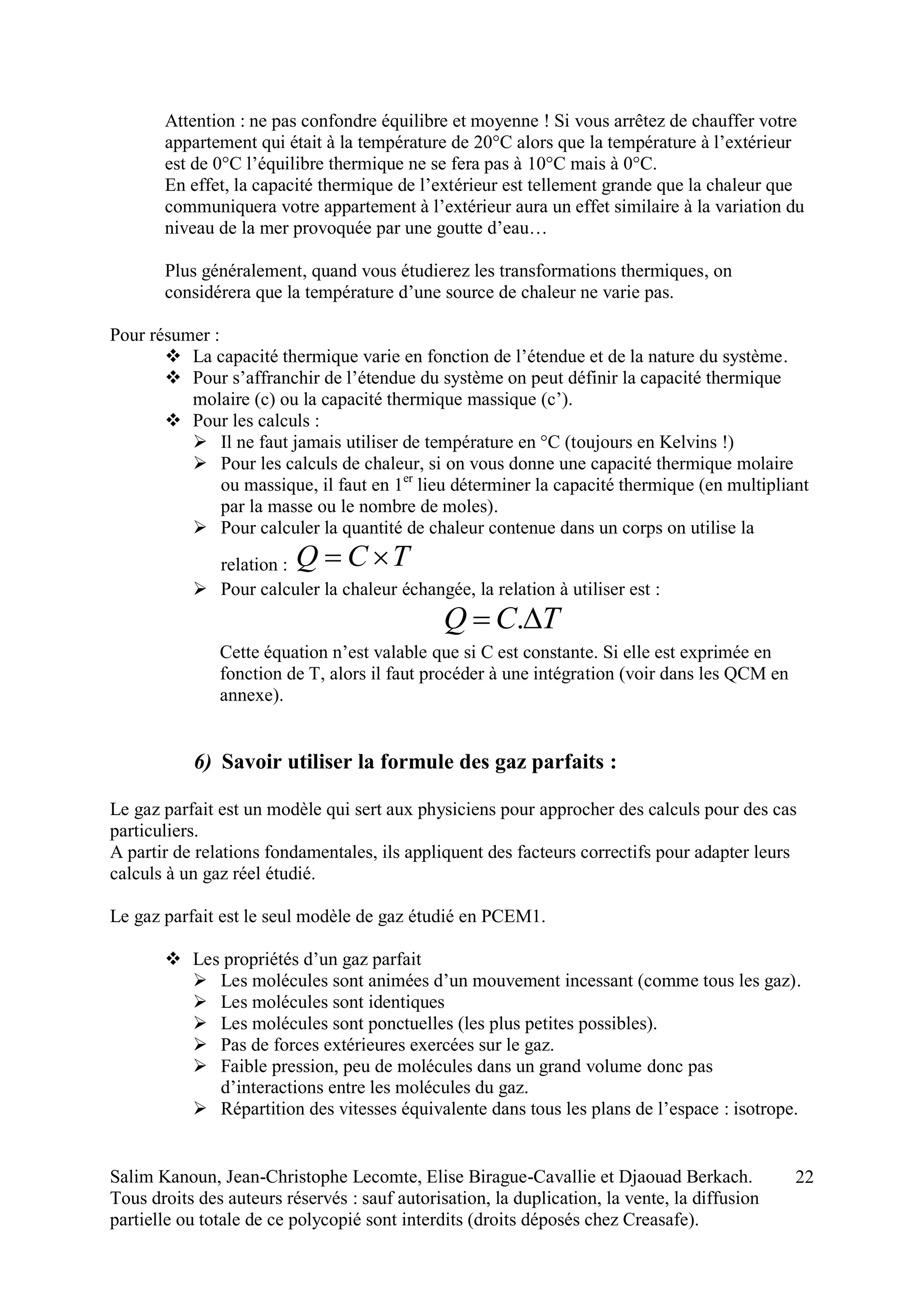 Salim Kanoun, Jean-Christophe Lecomte, Elise Birague-Cavallie et Djaouad Berkach.
Tous droits des auteurs réservés : sauf autorisation, la duplication, la vente, la diffusion
partielle ou totale de ce polycopié sont interdits (droits déposés chez Creasafe).
22
Attention : ne pas confondre équilibre et moyenne ! Si vous arrêtez de chauffer votre
appartement qui était à la température de 20°C alors que la température à l’extérieur
est de 0°C l’équilibre thermique ne se fera pas à 10°C mais à 0°C.
En effet, la capacité thermique de l’extérieur est tellement grande que la chaleur que
communiquera votre appartement à l’extérieur aura un effet similaire à la variation du
niveau de la mer provoquée par une goutte d’eau…
Plus généralement, quand vous étudierez les transformations thermiques, on
considérera que la température d’une source de chaleur ne varie pas.
Pour résumer :
 La capacité thermique varie en fonction de l’étendue et de la nature du système.
 Pour s’affranchir de l’étendue du système on peut définir la capacité thermique
molaire (c) ou la capacité thermique massique (c’).
 Pour les calculs :
 Il ne faut jamais utiliser de température en °C (toujours en Kelvins !)
 Pour les calculs de chaleur, si on vous donne une capacité thermique molaire
ou massique, il faut en 1er
lieu déterminer la capacité thermique (en multipliant
par la masse ou le nombre de moles).
 Pour calculer la quantité de chaleur contenue dans un corps on utilise la
relation : TCQ 
 Pour calculer la chaleur échangée, la relation à utiliser est :
TCQ  .
Cette équation n’est valable que si C est constante. Si elle est exprimée en
fonction de T, alors il faut procéder à une intégration (voir dans les QCM en
annexe).
6) Savoir utiliser la formule des gaz parfaits :
Le gaz parfait est un modèle qui sert aux physiciens pour approcher des calculs pour des cas
particuliers.
A partir de relations fondamentales, ils appliquent des facteurs correctifs pour adapter leurs
calculs à un gaz réel étudié.
Le gaz parfait est le seul modèle de gaz étudié en PCEM1.
 Les propriétés d’un gaz parfait
 Les molécules sont animées d’un mouvement incessant (comme tous les gaz).
 Les molécules sont identiques
 Les molécules sont ponctuelles (les plus petites possibles).
 Pas de forces extérieures exercées sur le gaz.
 Faible pression, peu de molécules dans un grand volume donc pas
d’interactions entre les molécules du gaz.
 Répartition des vitesses équivalente dans tous les plans de l’espace : isotrope.
 