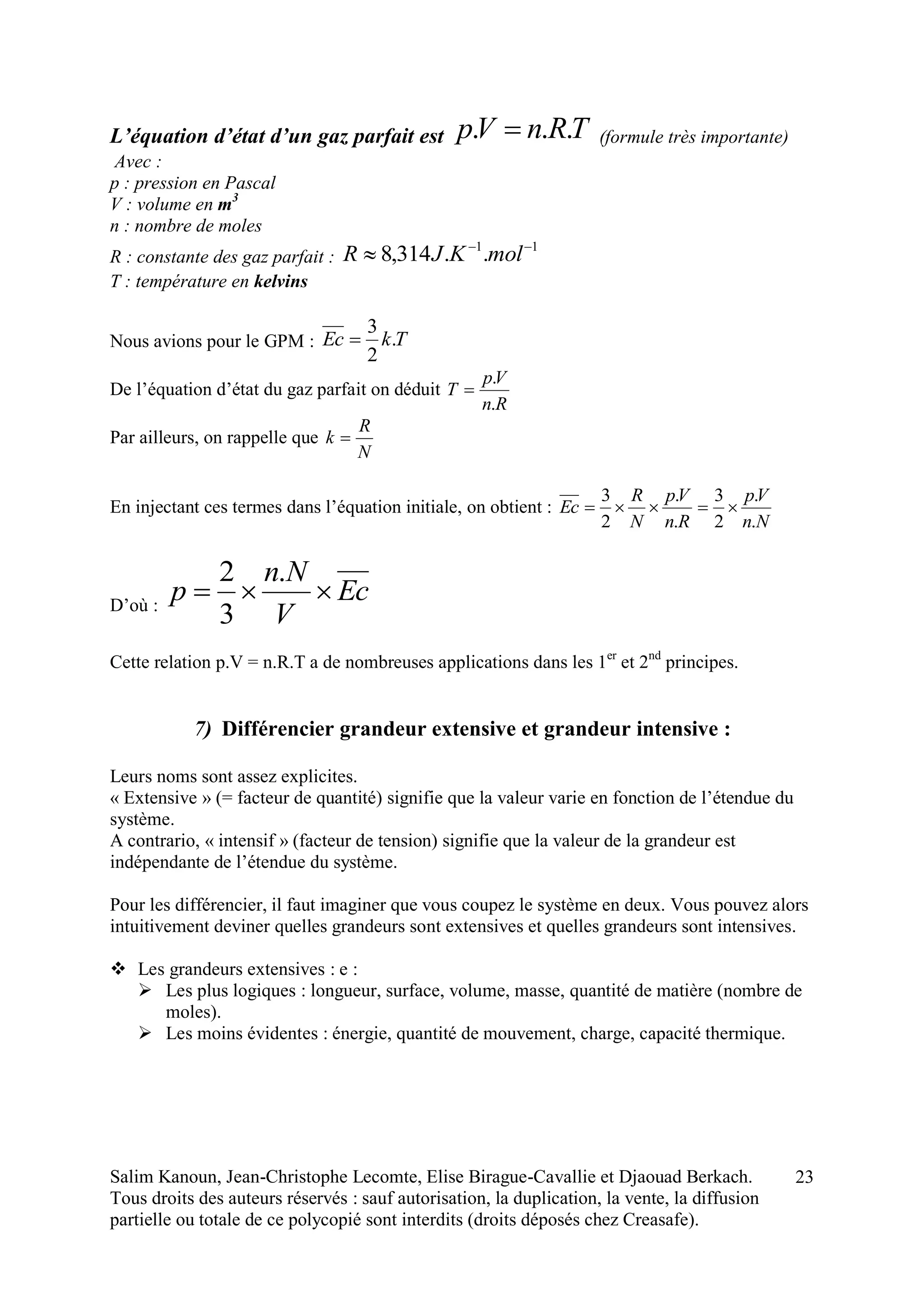Salim Kanoun, Jean-Christophe Lecomte, Elise Birague-Cavallie et Djaouad Berkach.
Tous droits des auteurs réservés : sauf autorisation, la duplication, la vente, la diffusion
partielle ou totale de ce polycopié sont interdits (droits déposés chez Creasafe).
23
L’équation d’état d’un gaz parfait est TRnVp ...  (formule très importante)
Avec :
p : pression en Pascal
V : volume en m3
n : nombre de moles
R : constante des gaz parfait :
11
..314,8 
 molKJR
T : température en kelvins
Nous avions pour le GPM : TkEc .
2
3

De l’équation d’état du gaz parfait on déduit
Rn
Vp
T
.
.

Par ailleurs, on rappelle que
N
R
k 
En injectant ces termes dans l’équation initiale, on obtient :
Nn
Vp
Rn
Vp
N
R
Ec
.
.
2
3
.
.
2
3

D’où :
Ec
V
Nn
p 
.
3
2
Cette relation p.V = n.R.T a de nombreuses applications dans les 1er
et 2nd
principes.
7) Différencier grandeur extensive et grandeur intensive :
Leurs noms sont assez explicites.
« Extensive » (= facteur de quantité) signifie que la valeur varie en fonction de l’étendue du
système.
A contrario, « intensif » (facteur de tension) signifie que la valeur de la grandeur est
indépendante de l’étendue du système.
Pour les différencier, il faut imaginer que vous coupez le système en deux. Vous pouvez alors
intuitivement deviner quelles grandeurs sont extensives et quelles grandeurs sont intensives.
 Les grandeurs extensives : e :
 Les plus logiques : longueur, surface, volume, masse, quantité de matière (nombre de
moles).
 Les moins évidentes : énergie, quantité de mouvement, charge, capacité thermique.
 