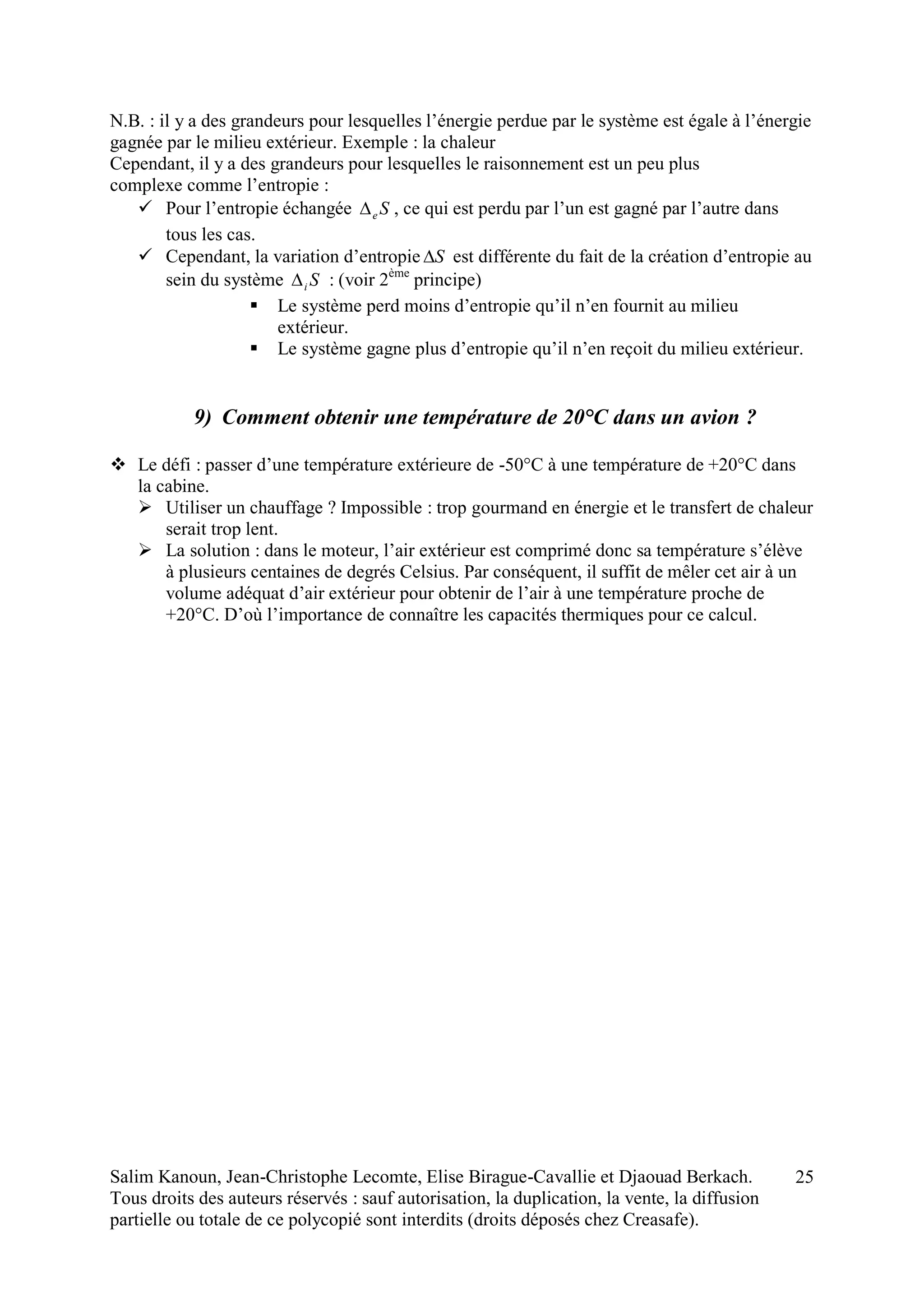 Salim Kanoun, Jean-Christophe Lecomte, Elise Birague-Cavallie et Djaouad Berkach.
Tous droits des auteurs réservés : sauf autorisation, la duplication, la vente, la diffusion
partielle ou totale de ce polycopié sont interdits (droits déposés chez Creasafe).
25
N.B. : il y a des grandeurs pour lesquelles l’énergie perdue par le système est égale à l’énergie
gagnée par le milieu extérieur. Exemple : la chaleur
Cependant, il y a des grandeurs pour lesquelles le raisonnement est un peu plus
complexe comme l’entropie :
 Pour l’entropie échangée Se , ce qui est perdu par l’un est gagné par l’autre dans
tous les cas.
 Cependant, la variation d’entropie S est différente du fait de la création d’entropie au
sein du système Si : (voir 2ème
principe)
 Le système perd moins d’entropie qu’il n’en fournit au milieu
extérieur.
 Le système gagne plus d’entropie qu’il n’en reçoit du milieu extérieur.
9) Comment obtenir une température de 20°C dans un avion ?
 Le défi : passer d’une température extérieure de -50°C à une température de +20°C dans
la cabine.
 Utiliser un chauffage ? Impossible : trop gourmand en énergie et le transfert de chaleur
serait trop lent.
 La solution : dans le moteur, l’air extérieur est comprimé donc sa température s’élève
à plusieurs centaines de degrés Celsius. Par conséquent, il suffit de mêler cet air à un
volume adéquat d’air extérieur pour obtenir de l’air à une température proche de
+20°C. D’où l’importance de connaître les capacités thermiques pour ce calcul.
 