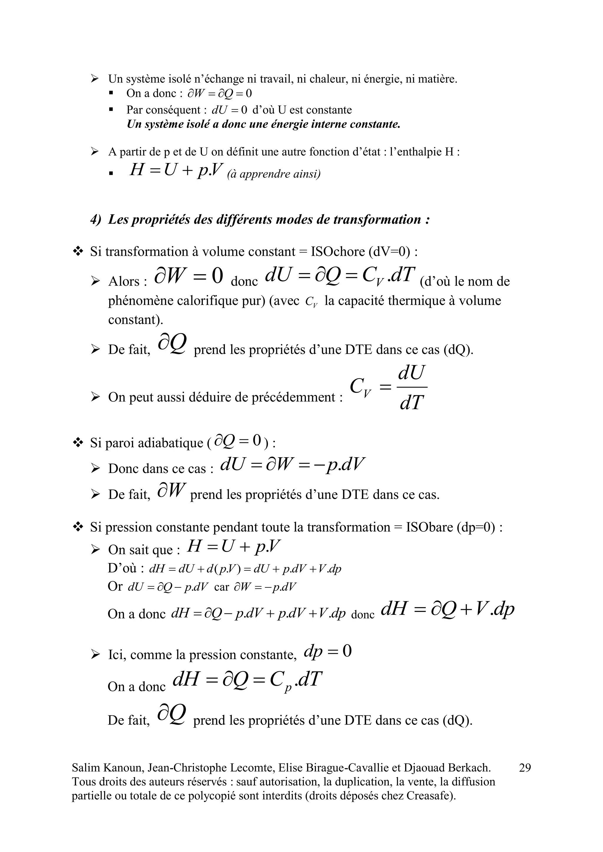 Salim Kanoun, Jean-Christophe Lecomte, Elise Birague-Cavallie et Djaouad Berkach.
Tous droits des auteurs réservés : sauf autorisation, la duplication, la vente, la diffusion
partielle ou totale de ce polycopié sont interdits (droits déposés chez Creasafe).
29
 Un système isolé n’échange ni travail, ni chaleur, ni énergie, ni matière.
 On a donc : 0 QW
 Par conséquent : 0dU d’où U est constante
Un système isolé a donc une énergie interne constante.
 A partir de p et de U on définit une autre fonction d’état : l’enthalpie H :
 VpUH . (à apprendre ainsi)
4) Les propriétés des différents modes de transformation :
 Si transformation à volume constant = ISOchore (dV=0) :
 Alors : 0W donc dTCQdU V . (d’où le nom de
phénomène calorifique pur) (avec VC la capacité thermique à volume
constant).
 De fait, Q prend les propriétés d’une DTE dans ce cas (dQ).
 On peut aussi déduire de précédemment :
dT
dU
CV 
 Si paroi adiabatique ( 0Q ) :
 Donc dans ce cas : dVpWdU .
 De fait, W prend les propriétés d’une DTE dans ce cas.
 Si pression constante pendant toute la transformation = ISObare (dp=0) :
 On sait que : VpUH .
D’où : dpVdVpdUVpddUdH ..).( 
Or dVpQdU . car dVpW .
On a donc dpVdVpdVpQdH ...  donc dpVQdH .
 Ici, comme la pression constante, 0dp
On a donc dTCQdH p.
De fait, Q prend les propriétés d’une DTE dans ce cas (dQ).
 