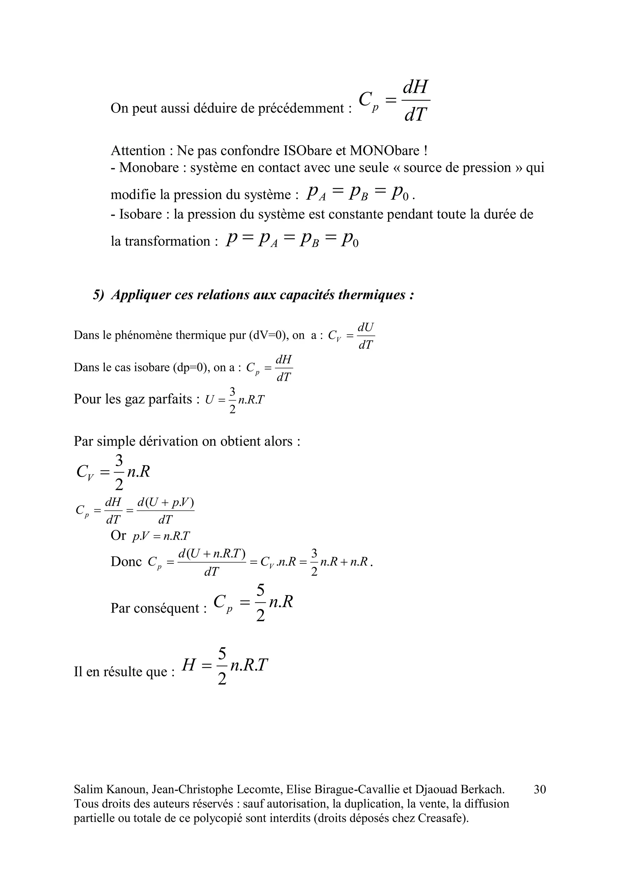 Salim Kanoun, Jean-Christophe Lecomte, Elise Birague-Cavallie et Djaouad Berkach.
Tous droits des auteurs réservés : sauf autorisation, la duplication, la vente, la diffusion
partielle ou totale de ce polycopié sont interdits (droits déposés chez Creasafe).
30
On peut aussi déduire de précédemment :
dT
dH
Cp 
Attention : Ne pas confondre ISObare et MONObare !
- Monobare : système en contact avec une seule « source de pression » qui
modifie la pression du système : 0ppp BA  .
- Isobare : la pression du système est constante pendant toute la durée de
la transformation : 0pppp BA 
5) Appliquer ces relations aux capacités thermiques :
Dans le phénomène thermique pur (dV=0), on a :
dT
dU
CV 
Dans le cas isobare (dp=0), on a :
dT
dH
Cp 
Pour les gaz parfaits : TRnU ..
2
3

Par simple dérivation on obtient alors :
RnCV .
2
3

dT
VpUd
dT
dH
Cp
).( 

Or TRnVp ... 
Donc RnRnRnC
dT
TRnUd
C Vp ..
2
3
..
)..(


 .
Par conséquent : RnCp .
2
5

Il en résulte que : TRnH ..
2
5

 
