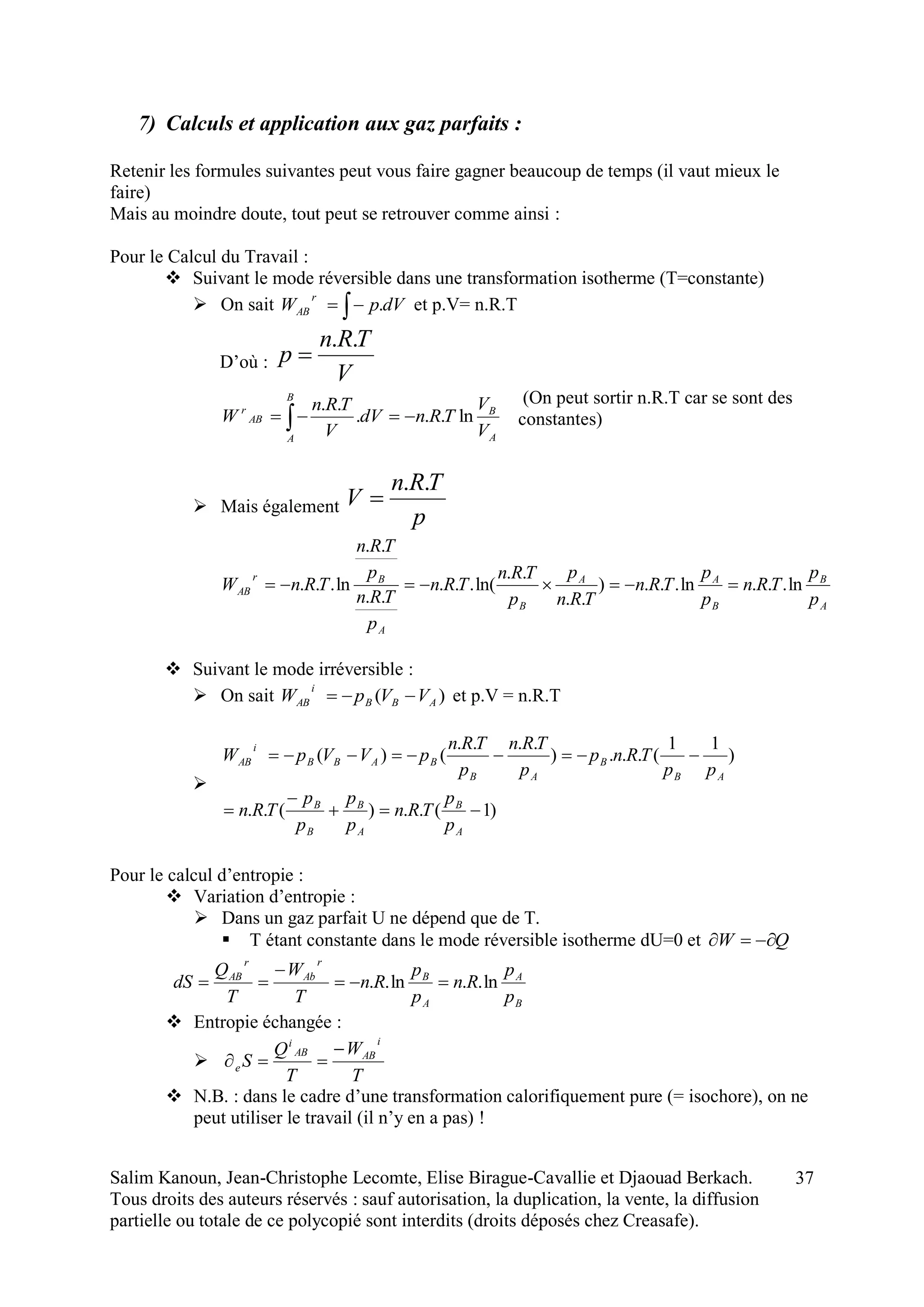 Salim Kanoun, Jean-Christophe Lecomte, Elise Birague-Cavallie et Djaouad Berkach.
Tous droits des auteurs réservés : sauf autorisation, la duplication, la vente, la diffusion
partielle ou totale de ce polycopié sont interdits (droits déposés chez Creasafe).
37
7) Calculs et application aux gaz parfaits :
Retenir les formules suivantes peut vous faire gagner beaucoup de temps (il vaut mieux le
faire)
Mais au moindre doute, tout peut se retrouver comme ainsi :
Pour le Calcul du Travail :
 Suivant le mode réversible dans une transformation isotherme (T=constante)
 On sait  dVpW
r
AB . et p.V= n.R.T
D’où :
V
TRn
p
..

(On peut sortir n.R.T car se sont des
constantes)
 Mais également
p
TRn
V
..

A
B
B
AA
B
A
Br
AB
p
p
TRn
p
p
TRn
TRn
p
p
TRn
TRn
p
TRn
p
TRn
TRnW ln...ln...)
..
..
ln(...
..
..
ln... 
 Suivant le mode irréversible :
 On sait )( ABB
i
AB VVpW  et p.V = n.R.T

)1(..)(..
)
11
(...)
....
()(




A
B
A
B
B
B
AB
B
AB
BABB
i
AB
p
p
TRn
p
p
p
p
TRn
pp
TRnp
p
TRn
p
TRn
pVVpW
Pour le calcul d’entropie :
 Variation d’entropie :
 Dans un gaz parfait U ne dépend que de T.
 T étant constante dans le mode réversible isotherme dU=0 et QW 
B
A
A
B
r
Ab
r
AB
p
p
Rn
p
p
Rn
T
W
T
Q
dS ln..ln.. 


 Entropie échangée :

T
W
T
Q
S
i
ABAB
i
e


 N.B. : dans le cadre d’une transformation calorifiquement pure (= isochore), on ne
peut utiliser le travail (il n’y en a pas) !
A
B
B
A
AB
r
V
V
TRndV
V
TRn
W ln...
..
 
 