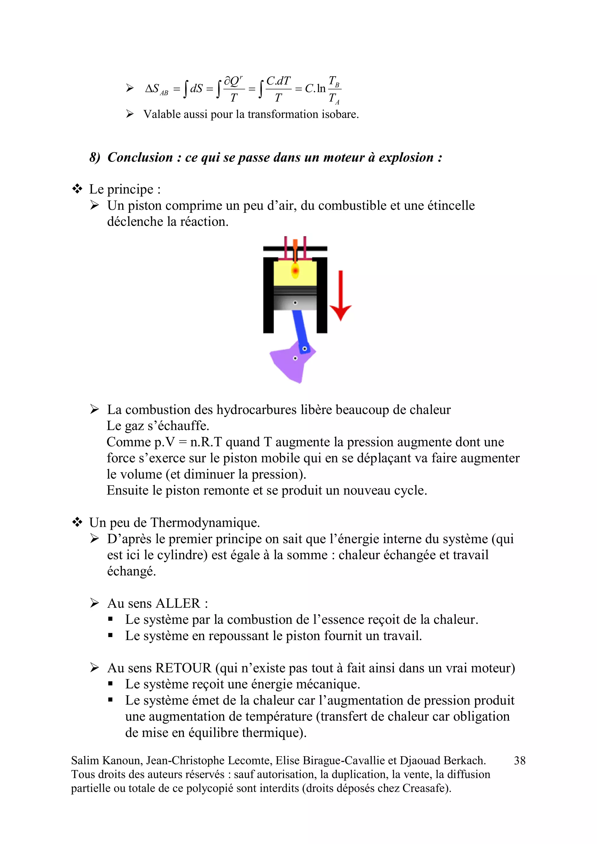 Salim Kanoun, Jean-Christophe Lecomte, Elise Birague-Cavallie et Djaouad Berkach.
Tous droits des auteurs réservés : sauf autorisation, la duplication, la vente, la diffusion
partielle ou totale de ce polycopié sont interdits (droits déposés chez Creasafe).
38
   


A
B
r
AB
T
T
C
T
dTC
T
Q
dSS ln.
.
 Valable aussi pour la transformation isobare.
8) Conclusion : ce qui se passe dans un moteur à explosion :
 Le principe :
 Un piston comprime un peu d’air, du combustible et une étincelle
déclenche la réaction.
 La combustion des hydrocarbures libère beaucoup de chaleur
Le gaz s’échauffe.
Comme p.V = n.R.T quand T augmente la pression augmente dont une
force s’exerce sur le piston mobile qui en se déplaçant va faire augmenter
le volume (et diminuer la pression).
Ensuite le piston remonte et se produit un nouveau cycle.
 Un peu de Thermodynamique.
 D’après le premier principe on sait que l’énergie interne du système (qui
est ici le cylindre) est égale à la somme : chaleur échangée et travail
échangé.
 Au sens ALLER :
 Le système par la combustion de l’essence reçoit de la chaleur.
 Le système en repoussant le piston fournit un travail.
 Au sens RETOUR (qui n’existe pas tout à fait ainsi dans un vrai moteur)
 Le système reçoit une énergie mécanique.
 Le système émet de la chaleur car l’augmentation de pression produit
une augmentation de température (transfert de chaleur car obligation
de mise en équilibre thermique).
 