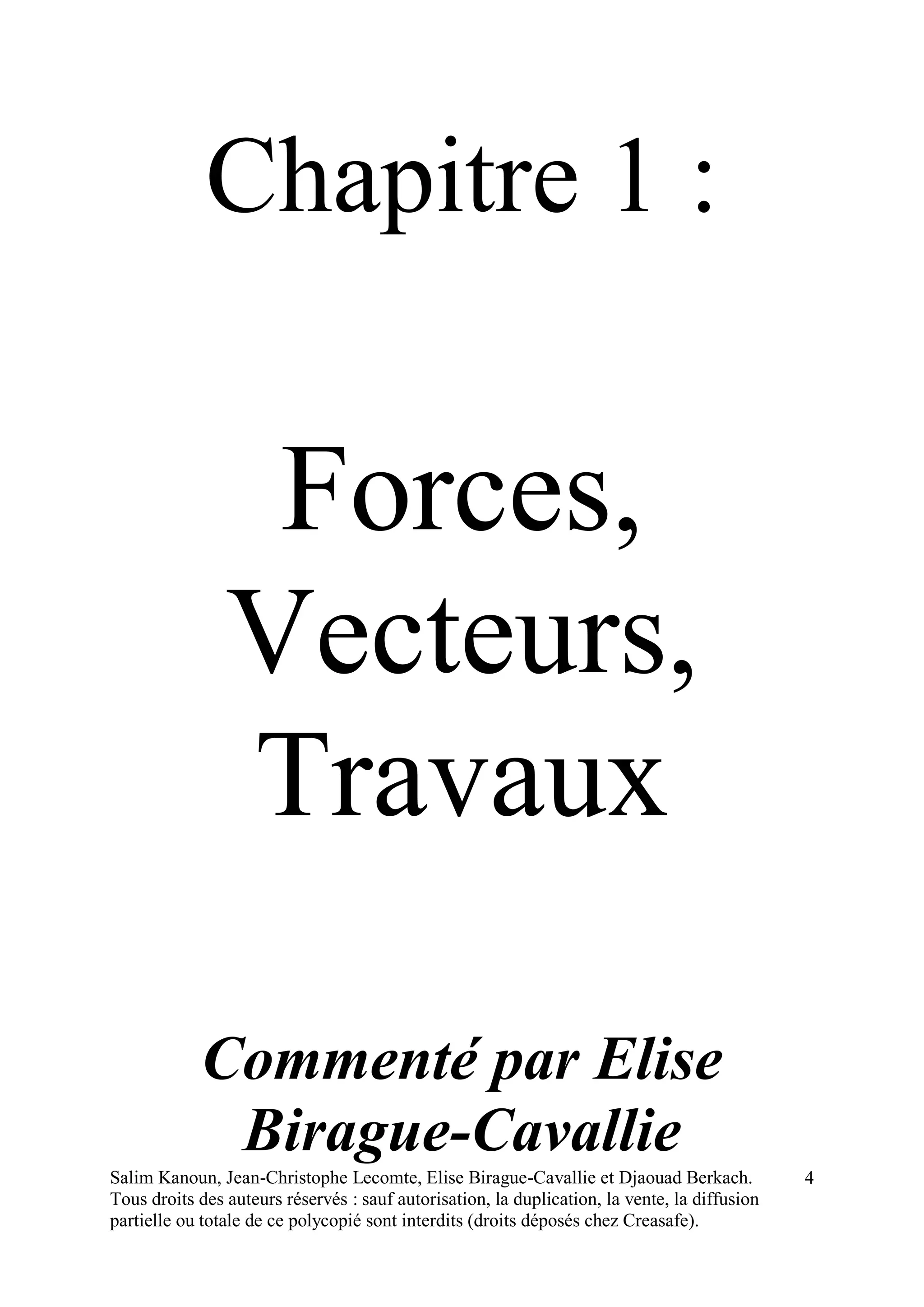 Salim Kanoun, Jean-Christophe Lecomte, Elise Birague-Cavallie et Djaouad Berkach.
Tous droits des auteurs réservés : sauf autorisation, la duplication, la vente, la diffusion
partielle ou totale de ce polycopié sont interdits (droits déposés chez Creasafe).
4
Chapitre 1 :
Forces,
Vecteurs,
Travaux
Commenté par Elise
Birague-Cavallie
 