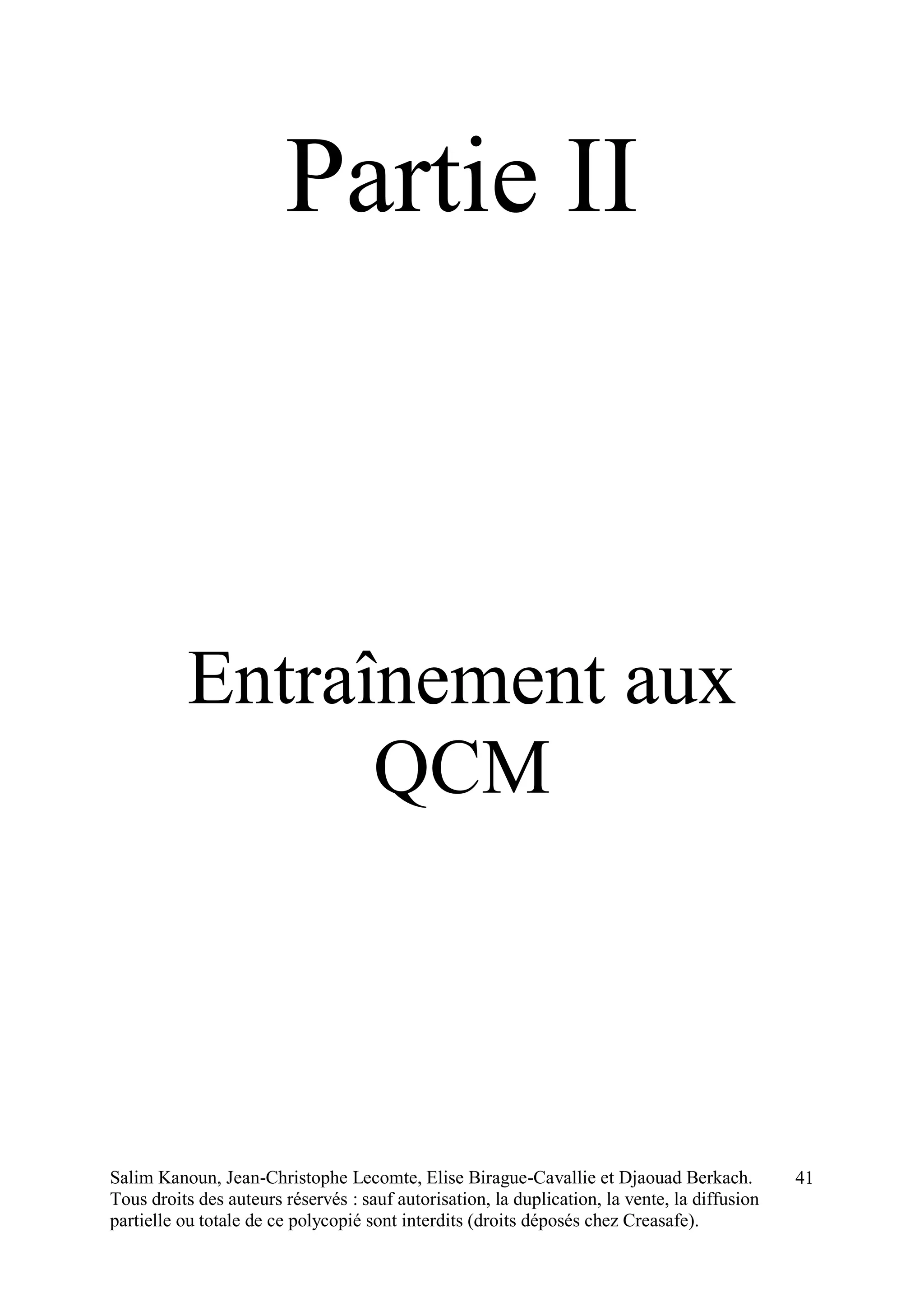 Salim Kanoun, Jean-Christophe Lecomte, Elise Birague-Cavallie et Djaouad Berkach.
Tous droits des auteurs réservés : sauf autorisation, la duplication, la vente, la diffusion
partielle ou totale de ce polycopié sont interdits (droits déposés chez Creasafe).
41
Partie II
Entraînement aux
QCM
 