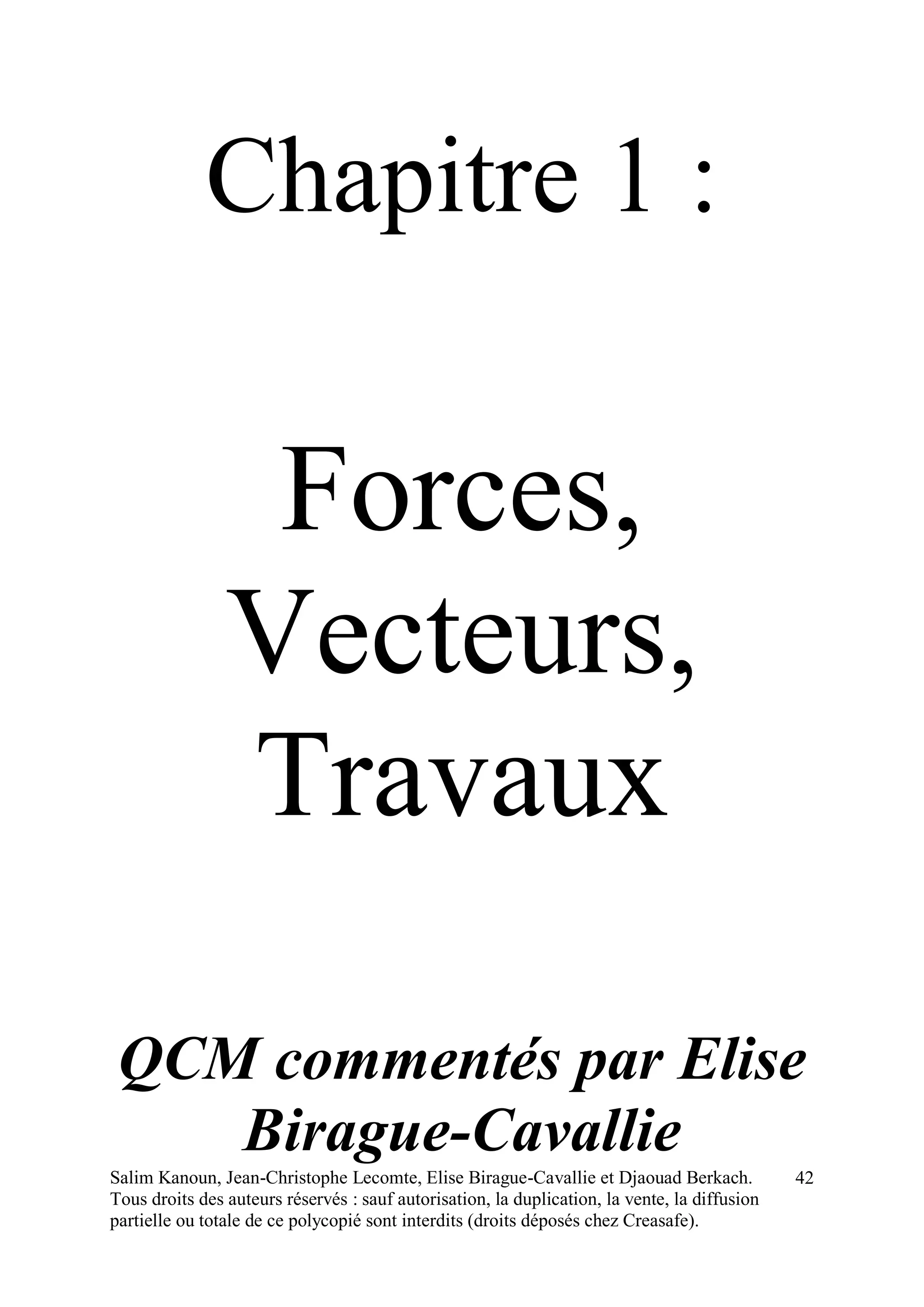 Salim Kanoun, Jean-Christophe Lecomte, Elise Birague-Cavallie et Djaouad Berkach.
Tous droits des auteurs réservés : sauf autorisation, la duplication, la vente, la diffusion
partielle ou totale de ce polycopié sont interdits (droits déposés chez Creasafe).
42
Chapitre 1 :
Forces,
Vecteurs,
Travaux
QCM commentés par Elise
Birague-Cavallie
 