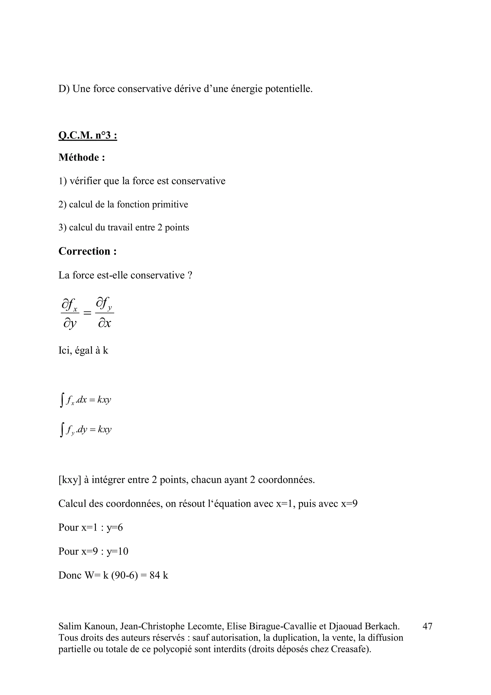 Salim Kanoun, Jean-Christophe Lecomte, Elise Birague-Cavallie et Djaouad Berkach.
Tous droits des auteurs réservés : sauf autorisation, la duplication, la vente, la diffusion
partielle ou totale de ce polycopié sont interdits (droits déposés chez Creasafe).
47
D) Une force conservative dérive d’une énergie potentielle.
Q.C.M. n°3 :
Méthode :
1) vérifier que la force est conservative
2) calcul de la fonction primitive
3) calcul du travail entre 2 points
Correction :
La force est-elle conservative ?
x
f
y
f yx





Ici, égal à k
  kxydxfx .
  kxydyfy .
[kxy] à intégrer entre 2 points, chacun ayant 2 coordonnées.
Calcul des coordonnées, on résout l‘équation avec x=1, puis avec x=9
Pour x=1 : y=6
Pour x=9 : y=10
Donc W= k (90-6) = 84 k
 