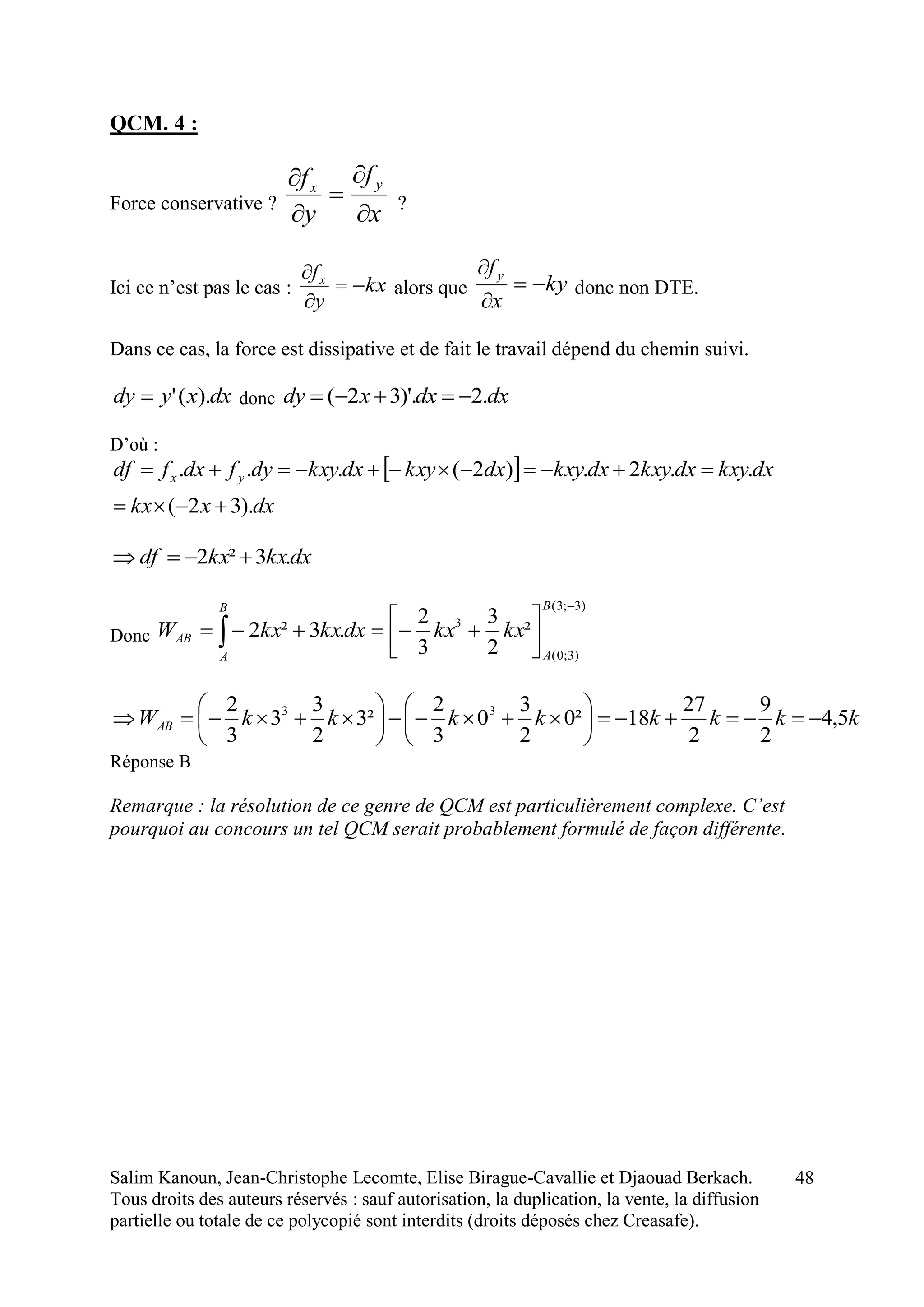 Salim Kanoun, Jean-Christophe Lecomte, Elise Birague-Cavallie et Djaouad Berkach.
Tous droits des auteurs réservés : sauf autorisation, la duplication, la vente, la diffusion
partielle ou totale de ce polycopié sont interdits (droits déposés chez Creasafe).
48
QCM. 4 :
Force conservative ?
x
f
y
f yx





?
Ici ce n’est pas le cas : kx
y
fx



alors que ky
x
fy



donc non DTE.
Dans ce cas, la force est dissipative et de fait le travail dépend du chemin suivi.
dxxydy ).(' donc dxdxxdy .2)'.32( 
D’où :
 
dxxkx
dxkxydxkxydxkxydxkxydxkxydyfdxfdf yx
).32(
..2.)2(...


dxkxkxdf .3²2 
Donc
)3;3(
)3;0(
3
²
2
3
3
2
.3²2





 
B
A
B
A
AB kxkxdxkxkxW
kkkkkkkkWAB 5,4
2
9
2
27
18²0
2
3
0
3
2
²3
2
3
3
3
2 33













Réponse B
Remarque : la résolution de ce genre de QCM est particulièrement complexe. C’est
pourquoi au concours un tel QCM serait probablement formulé de façon différente.
 
