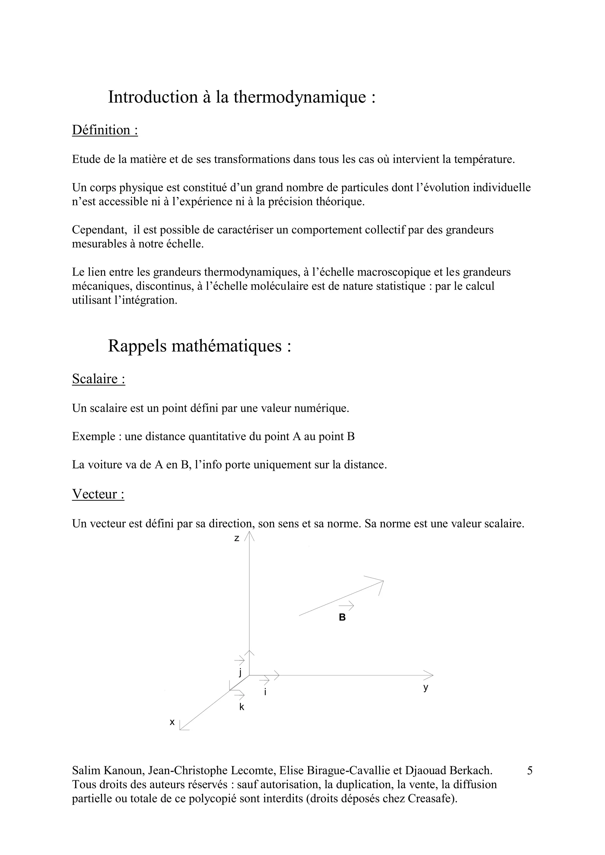 Salim Kanoun, Jean-Christophe Lecomte, Elise Birague-Cavallie et Djaouad Berkach.
Tous droits des auteurs réservés : sauf autorisation, la duplication, la vente, la diffusion
partielle ou totale de ce polycopié sont interdits (droits déposés chez Creasafe).
5
Introduction à la thermodynamique :
Définition :
Etude de la matière et de ses transformations dans tous les cas où intervient la température.
Un corps physique est constitué d’un grand nombre de particules dont l’évolution individuelle
n’est accessible ni à l’expérience ni à la précision théorique.
Cependant, il est possible de caractériser un comportement collectif par des grandeurs
mesurables à notre échelle.
Le lien entre les grandeurs thermodynamiques, à l’échelle macroscopique et les grandeurs
mécaniques, discontinus, à l’échelle moléculaire est de nature statistique : par le calcul
utilisant l’intégration.
Rappels mathématiques :
Scalaire :
Un scalaire est un point défini par une valeur numérique.
Exemple : une distance quantitative du point A au point B
La voiture va de A en B, l’info porte uniquement sur la distance.
Vecteur :
Un vecteur est défini par sa direction, son sens et sa norme. Sa norme est une valeur scalaire.
i
j
k
z
y
x
B
 