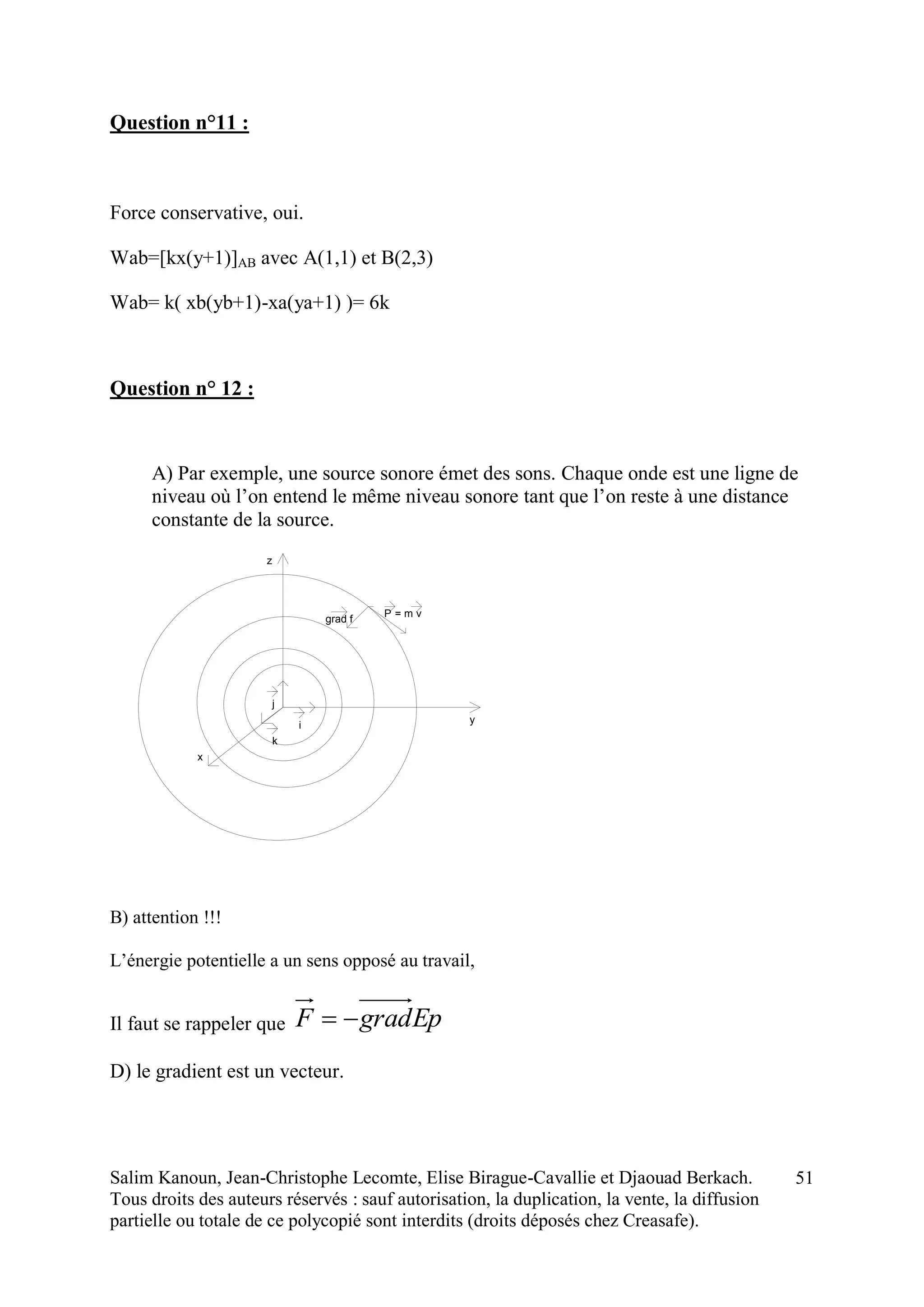 Salim Kanoun, Jean-Christophe Lecomte, Elise Birague-Cavallie et Djaouad Berkach.
Tous droits des auteurs réservés : sauf autorisation, la duplication, la vente, la diffusion
partielle ou totale de ce polycopié sont interdits (droits déposés chez Creasafe).
51
Question n°11 :
Force conservative, oui.
Wab=[kx(y+1)]AB avec A(1,1) et B(2,3)
Wab= k( xb(yb+1)-xa(ya+1) )= 6k
Question n° 12 :
A) Par exemple, une source sonore émet des sons. Chaque onde est une ligne de
niveau où l’on entend le même niveau sonore tant que l’on reste à une distance
constante de la source.
i
j
k
z
y
x
Pgrad f = m v
B) attention !!!
L’énergie potentielle a un sens opposé au travail,
Il faut se rappeler que EpgradF 
D) le gradient est un vecteur.
 