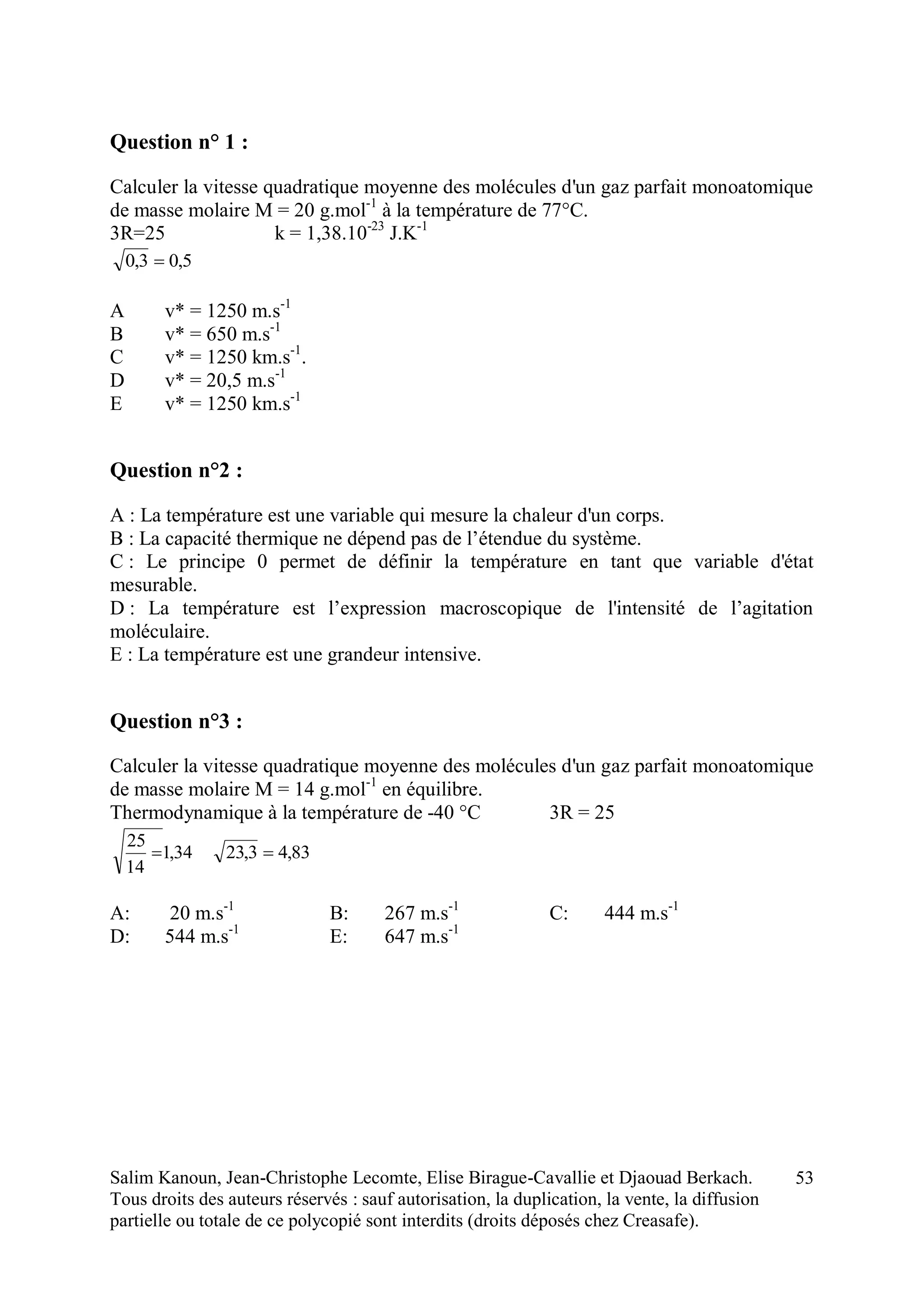 Salim Kanoun, Jean-Christophe Lecomte, Elise Birague-Cavallie et Djaouad Berkach.
Tous droits des auteurs réservés : sauf autorisation, la duplication, la vente, la diffusion
partielle ou totale de ce polycopié sont interdits (droits déposés chez Creasafe).
53
Question n° 1 :
Calculer la vitesse quadratique moyenne des molécules d'un gaz parfait monoatomique
de masse molaire M = 20 g.mol-1
à la température de 77°C.
3R=25 k = 1,38.10-23
J.K-1
5,03,0 
A v* = 1250 m.s-1
B v* = 650 m.s-1
C v* = 1250 km.s-1
.
D v* = 20,5 m.s-1
E v* = 1250 km.s-1
Question n°2 :
A : La température est une variable qui mesure la chaleur d'un corps.
B : La capacité thermique ne dépend pas de l’étendue du système.
C : Le principe 0 permet de définir la température en tant que variable d'état
mesurable.
D : La température est l’expression macroscopique de l'intensité de l’agitation
moléculaire.
E : La température est une grandeur intensive.
Question n°3 :
Calculer la vitesse quadratique moyenne des molécules d'un gaz parfait monoatomique
de masse molaire M = 14 g.mol-1
en équilibre.
Thermodynamique à la température de -40 °C 3R = 25
34,1
14
25
 83,43,23 
A: 20 m.s-1
B: 267 m.s-1
C: 444 m.s-1
D: 544 m.s-1
E: 647 m.s-1
 