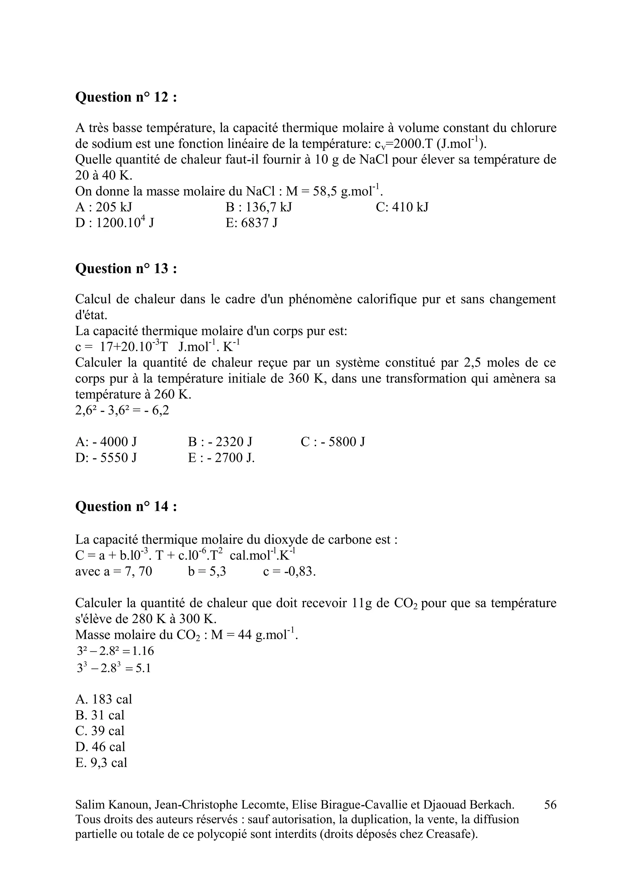 Salim Kanoun, Jean-Christophe Lecomte, Elise Birague-Cavallie et Djaouad Berkach.
Tous droits des auteurs réservés : sauf autorisation, la duplication, la vente, la diffusion
partielle ou totale de ce polycopié sont interdits (droits déposés chez Creasafe).
56
Question n° 12 :
A très basse température, la capacité thermique molaire à volume constant du chlorure
de sodium est une fonction linéaire de la température: cv=2000.T (J.mol-1
).
Quelle quantité de chaleur faut-il fournir à 10 g de NaCl pour élever sa température de
20 à 40 K.
On donne la masse molaire du NaCl : M = 58,5 g.mol-1
.
A : 205 kJ B : 136,7 kJ C: 410 kJ
D : 1200.104
J E: 6837 J
Question n° 13 :
Calcul de chaleur dans le cadre d'un phénomène calorifique pur et sans changement
d'état.
La capacité thermique molaire d'un corps pur est:
c = 17+20.10-3
T J.mol-1
. K-1
Calculer la quantité de chaleur reçue par un système constitué par 2,5 moles de ce
corps pur à la température initiale de 360 K, dans une transformation qui amènera sa
température à 260 K.
2,6² - 3,6² = - 6,2
A: - 4000 J B : - 2320 J C : - 5800 J
D: - 5550 J E : - 2700 J.
Question n° 14 :
La capacité thermique molaire du dioxyde de carbone est :
C = a + b.l0-3
. T + c.l0-6
.T2
cal.mol-l
.K-l
avec a = 7, 70 b = 5,3 c = -0,83.
Calculer la quantité de chaleur que doit recevoir 11g de CO2 pour que sa température
s'élève de 280 K à 300 K.
Masse molaire du CO2 : M = 44 g.mol-1
.
16.1²8.2²3 
1.58.23 33

A. 183 cal
B. 31 cal
C. 39 cal
D. 46 cal
E. 9,3 cal
 