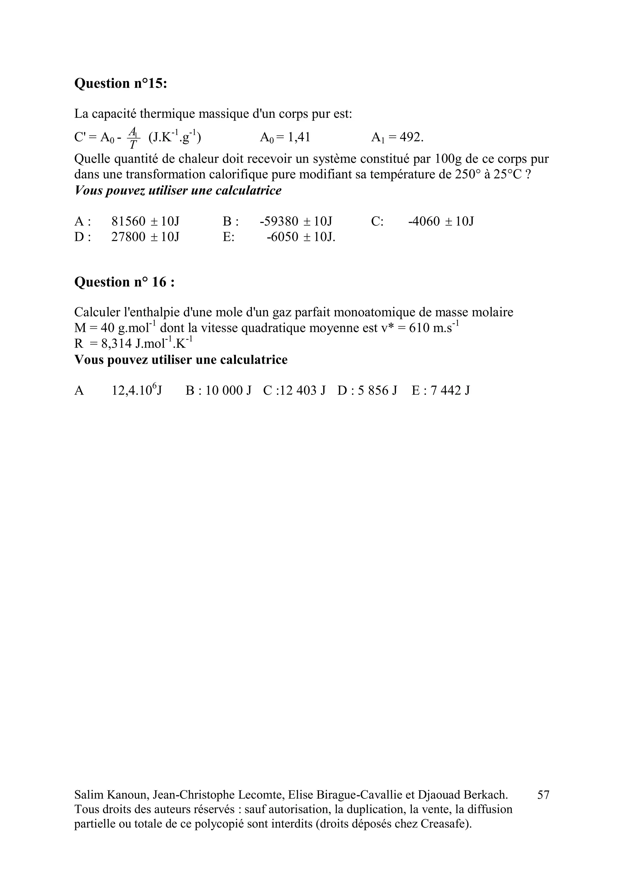 Salim Kanoun, Jean-Christophe Lecomte, Elise Birague-Cavallie et Djaouad Berkach.
Tous droits des auteurs réservés : sauf autorisation, la duplication, la vente, la diffusion
partielle ou totale de ce polycopié sont interdits (droits déposés chez Creasafe).
57
Question n°15:
La capacité thermique massique d'un corps pur est:
C' = A0 -
T
A1
(J.K-1
.g-1
) A0 = 1,41 A1 = 492.
Quelle quantité de chaleur doit recevoir un système constitué par 100g de ce corps pur
dans une transformation calorifique pure modifiant sa température de 250° à 25°C ?
Vous pouvez utiliser une calculatrice
A : 81560  10J B : -59380  10J C: -4060  10J
D : 27800  10J E: -6050  10J.
Question n° 16 :
Calculer l'enthalpie d'une mole d'un gaz parfait monoatomique de masse molaire
M = 40 g.mol-1
dont la vitesse quadratique moyenne est v* = 610 m.s-1
R = 8,314 J.mol-1
.K-1
Vous pouvez utiliser une calculatrice
A 12,4.106
J B : 10 000 J C :12 403 J D : 5 856 J E : 7 442 J
 