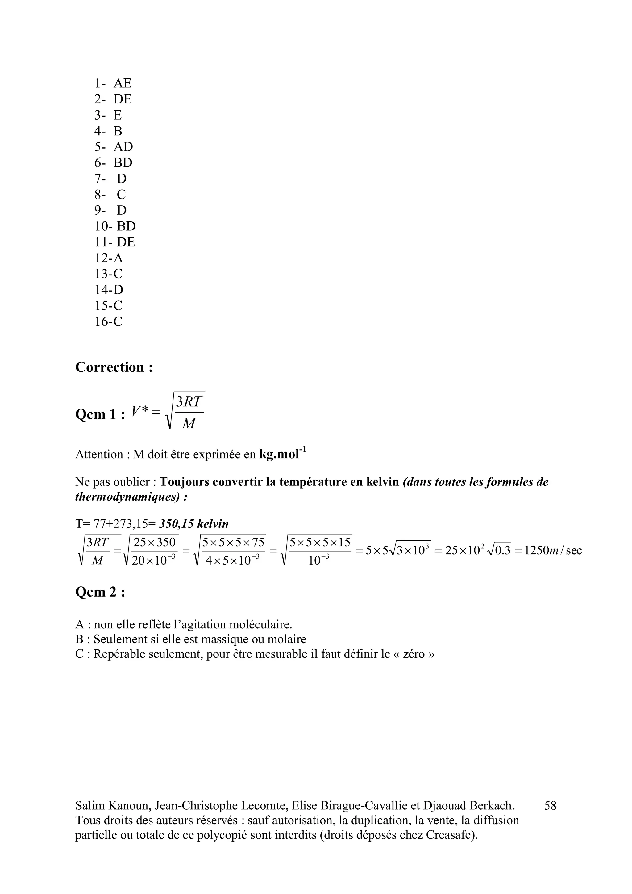 Salim Kanoun, Jean-Christophe Lecomte, Elise Birague-Cavallie et Djaouad Berkach.
Tous droits des auteurs réservés : sauf autorisation, la duplication, la vente, la diffusion
partielle ou totale de ce polycopié sont interdits (droits déposés chez Creasafe).
58
1- AE
2- DE
3- E
4- B
5- AD
6- BD
7- D
8- C
9- D
10- BD
11- DE
12-A
13-C
14-D
15-C
16-C
Correction :
Qcm 1 :
M
RT
V
3
* 
Attention : M doit être exprimée en kg.mol-1
Ne pas oublier : Toujours convertir la température en kelvin (dans toutes les formules de
thermodynamiques) :
T= 77+273,15= 350,15 kelvin
sec/12503.0102510355
10
15555
1054
75555
1020
350253 23
333
m
M
RT








 
Qcm 2 :
A : non elle reflète l’agitation moléculaire.
B : Seulement si elle est massique ou molaire
C : Repérable seulement, pour être mesurable il faut définir le « zéro »
 