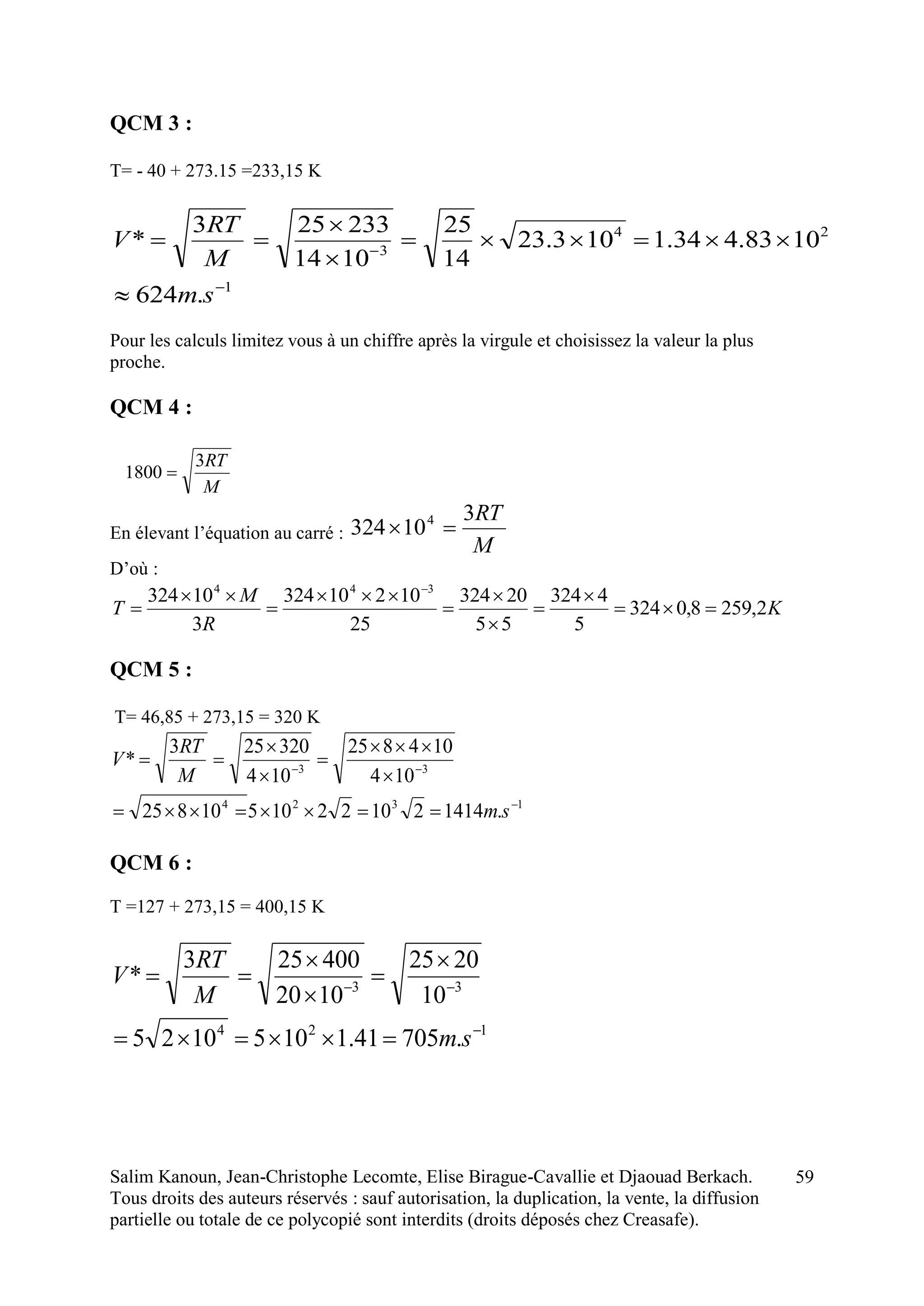Salim Kanoun, Jean-Christophe Lecomte, Elise Birague-Cavallie et Djaouad Berkach.
Tous droits des auteurs réservés : sauf autorisation, la duplication, la vente, la diffusion
partielle ou totale de ce polycopié sont interdits (droits déposés chez Creasafe).
59
QCM 3 :
T= - 40 + 273.15 =233,15 K
1
24
3
.624
1083.434.1103.23
14
25
1014
233253
*







sm
M
RT
V
Pour les calculs limitez vous à un chiffre après la virgule et choisissez la valeur la plus
proche.
QCM 4 :
M
RT3
1800 
En élevant l’équation au carré :
M
RT3
10324 4

D’où :
K
R
M
T 2,2598,0324
5
4324
55
20324
25
10210324
3
10324 344











QCM 5 :
T= 46,85 + 273,15 = 320 K
1324
33
.14142102210510825
104
104825
104
320253
*









sm
M
RT
V
QCM 6 :
T =127 + 273,15 = 400,15 K
124
33
.70541.11051025
10
2025
1020
400253
*








sm
M
RT
V
 