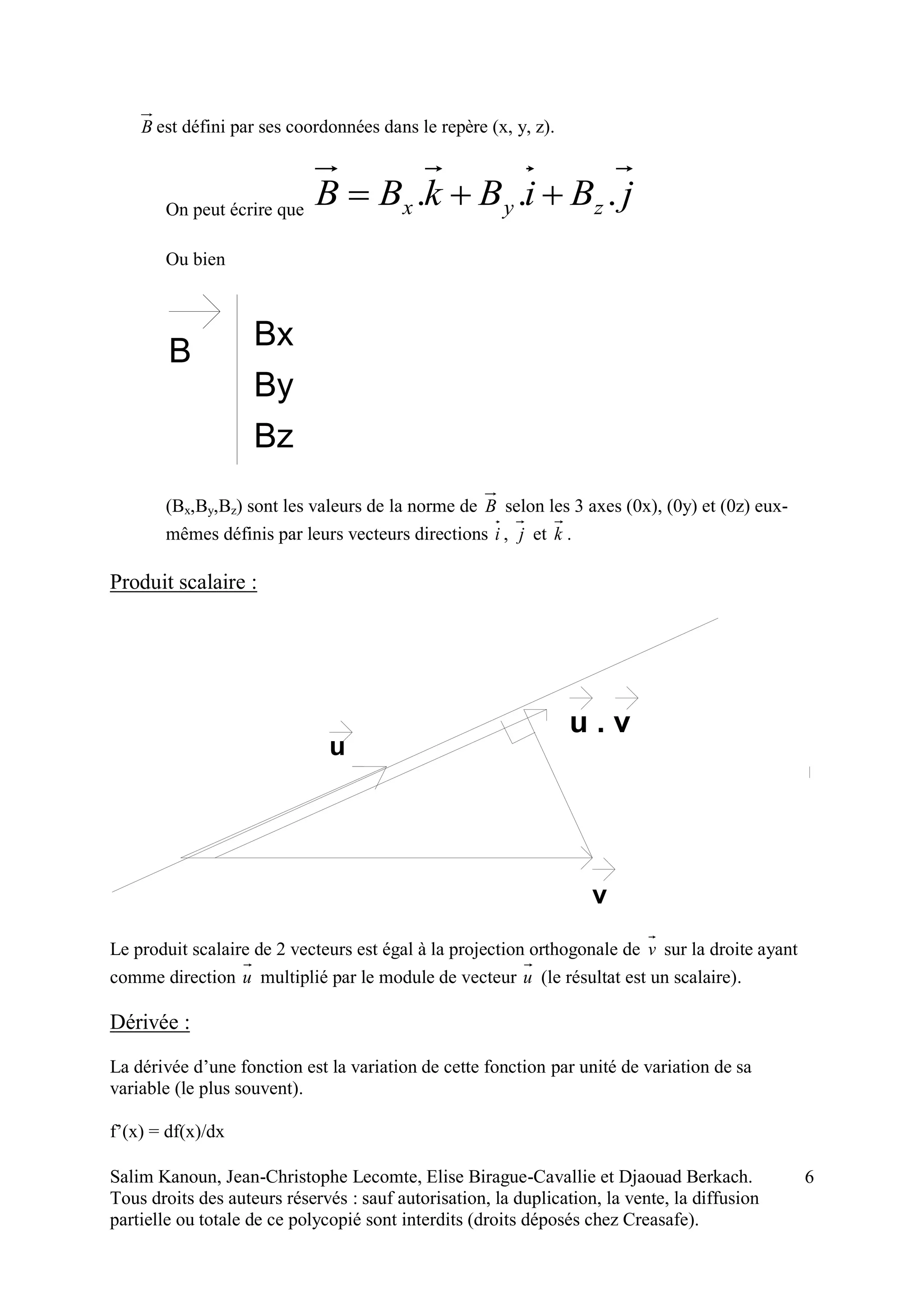 Salim Kanoun, Jean-Christophe Lecomte, Elise Birague-Cavallie et Djaouad Berkach.
Tous droits des auteurs réservés : sauf autorisation, la duplication, la vente, la diffusion
partielle ou totale de ce polycopié sont interdits (droits déposés chez Creasafe).
6
B est défini par ses coordonnées dans le repère (x, y, z).
On peut écrire que
jBiBkBB zyx ... 
Ou bien
B Bx
By
Bz
(Bx,By,Bz) sont les valeurs de la norme de B selon les 3 axes (0x), (0y) et (0z) eux-
mêmes définis par leurs vecteurs directions i , j et k .
Produit scalaire :
u
v
u . v
Le produit scalaire de 2 vecteurs est égal à la projection orthogonale de v sur la droite ayant
comme direction u multiplié par le module de vecteur u (le résultat est un scalaire).
Dérivée :
La dérivée d’une fonction est la variation de cette fonction par unité de variation de sa
variable (le plus souvent).
f’(x) = df(x)/dx
 