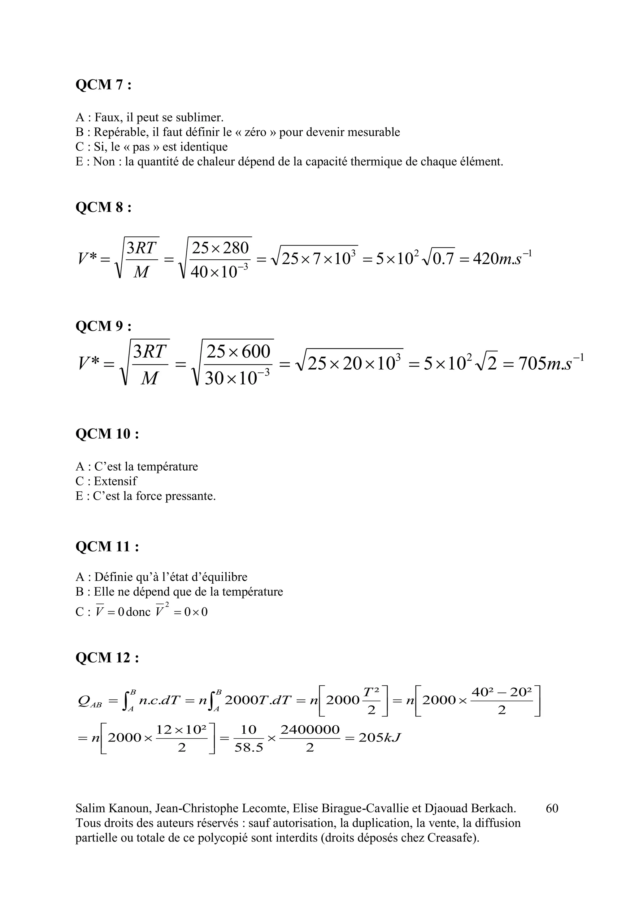 Salim Kanoun, Jean-Christophe Lecomte, Elise Birague-Cavallie et Djaouad Berkach.
Tous droits des auteurs réservés : sauf autorisation, la duplication, la vente, la diffusion
partielle ou totale de ce polycopié sont interdits (droits déposés chez Creasafe).
60
QCM 7 :
A : Faux, il peut se sublimer.
B : Repérable, il faut définir le « zéro » pour devenir mesurable
C : Si, le « pas » est identique
E : Non : la quantité de chaleur dépend de la capacité thermique de chaque élément.
QCM 8 :
123
3
.4207.010510725
1040
280253
* 




 sm
M
RT
V
QCM 9 :
123
3
.7052105102025
1030
600253
* 




 sm
M
RT
V
QCM 10 :
A : C’est la température
C : Extensif
E : C’est la force pressante.
QCM 11 :
A : Définie qu’à l’état d’équilibre
B : Elle ne dépend que de la température
C : 0V donc 00
2
V
QCM 12 :
kJn
n
T
ndTTndTcnQ
B
A
B
A
AB
205
2
2400000
5.58
10
2
²1012
2000
2
²20²40
2000
2
²
2000.2000..



 




 




 
 