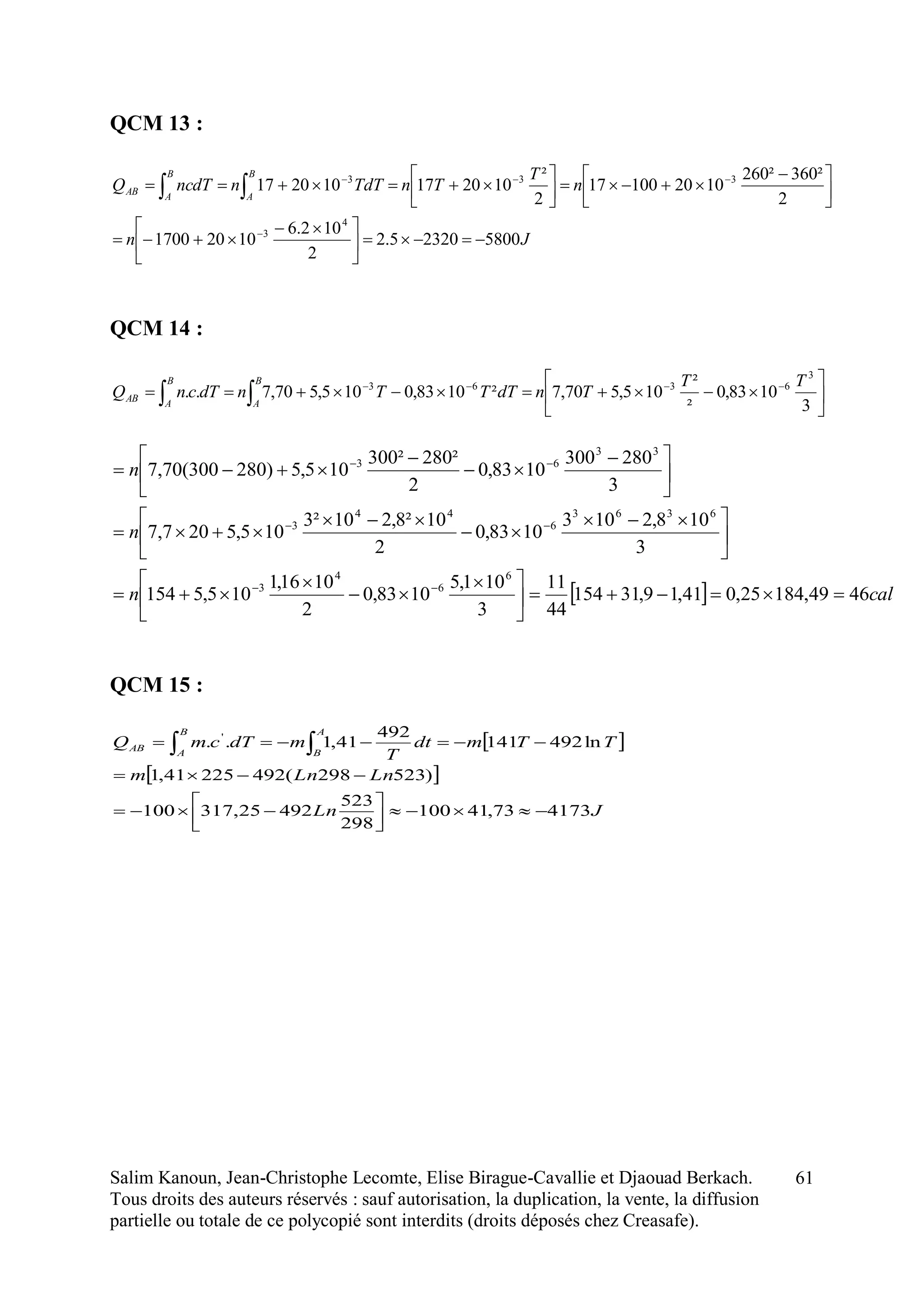 Salim Kanoun, Jean-Christophe Lecomte, Elise Birague-Cavallie et Djaouad Berkach.
Tous droits des auteurs réservés : sauf autorisation, la duplication, la vente, la diffusion
partielle ou totale de ce polycopié sont interdits (droits déposés chez Creasafe).
61
QCM 13 :
Jn
n
T
TnTdTnncdTQ
B
A
B
A
AB
580023205.2
2
102.6
10201700
2
²360²260
102010017
2
²
102017102017
4
3
333





 






 










QCM 14 :






 
 3
1083,0
²
²
105,570,7²1083,0105,570,7..
3
6363 TT
TndTTTndTcnQ
B
A
B
A
AB
QCM 15 :
 
 
JLn
LnLnm
TTmdt
T
mdTcmQ
A
B
B
A
AB
417373,41100
298
523
49225,317100
)523298(49222541,1
ln492141
492
41,1.. '






 
  caln
n
n
4649,18425,041,19,31154
44
11
3
101,5
1083,0
2
1016,1
105,5154
3
108,2103
1083,0
2
10²8,210²3
105,5207,7
3
280300
1083,0
2
²280²300
105,5)280300(70,7
6
6
4
3
6363
6
44
3
33
63





 








 








 






 