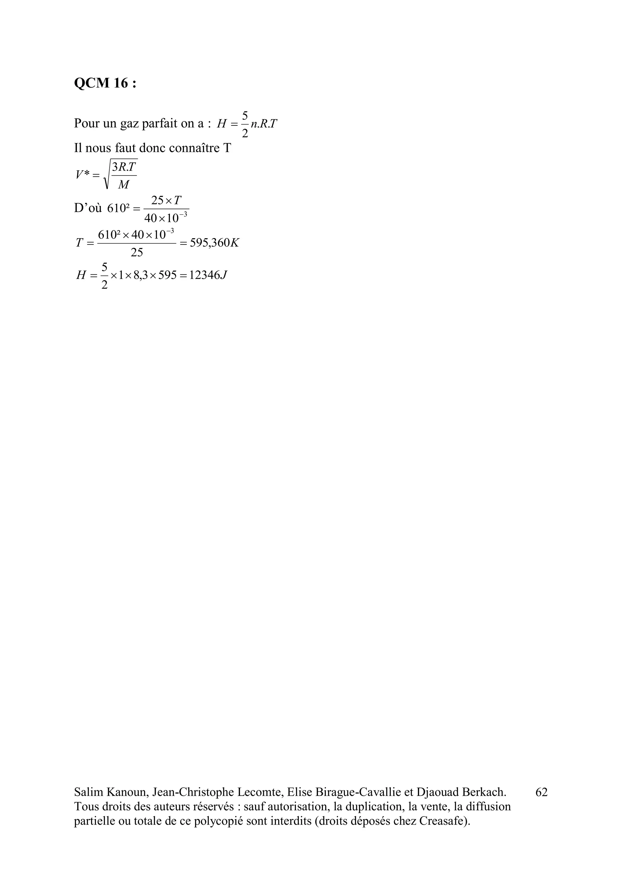 Salim Kanoun, Jean-Christophe Lecomte, Elise Birague-Cavallie et Djaouad Berkach.
Tous droits des auteurs réservés : sauf autorisation, la duplication, la vente, la diffusion
partielle ou totale de ce polycopié sont interdits (droits déposés chez Creasafe).
62
QCM 16 :
Pour un gaz parfait on a : TRnH ..
2
5

Il nous faut donc connaître T
M
TR
V
.3
* 
D’où 3
1040
25
²610 



T
KT 360,595
25
1040²610 3




JH 123465953,81
2
5

 