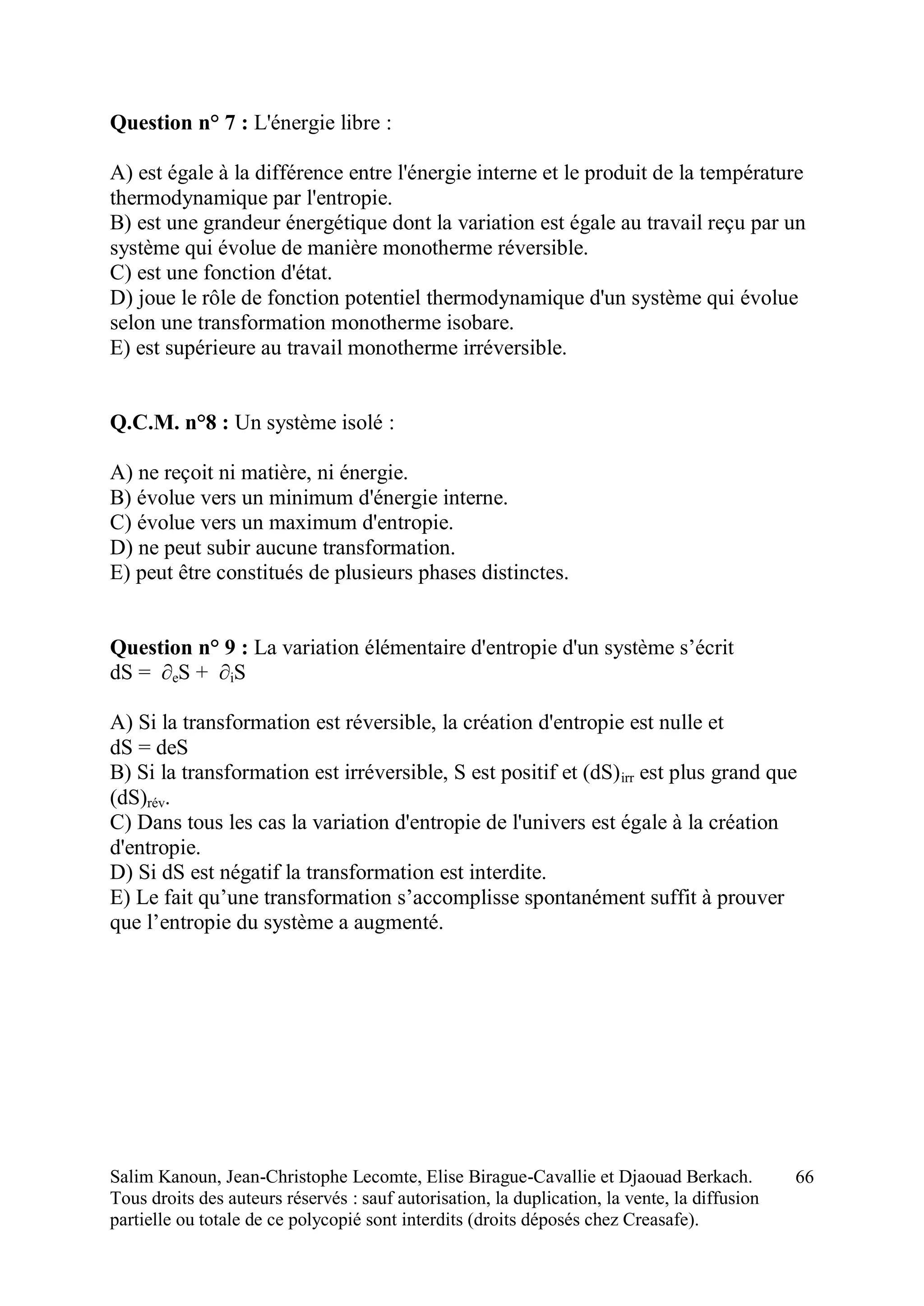 Salim Kanoun, Jean-Christophe Lecomte, Elise Birague-Cavallie et Djaouad Berkach.
Tous droits des auteurs réservés : sauf autorisation, la duplication, la vente, la diffusion
partielle ou totale de ce polycopié sont interdits (droits déposés chez Creasafe).
66
Question n° 7 : L'énergie libre :
A) est égale à la différence entre l'énergie interne et le produit de la température
thermodynamique par l'entropie.
B) est une grandeur énergétique dont la variation est égale au travail reçu par un
système qui évolue de manière monotherme réversible.
C) est une fonction d'état.
D) joue le rôle de fonction potentiel thermodynamique d'un système qui évolue
selon une transformation monotherme isobare.
E) est supérieure au travail monotherme irréversible.
Q.C.M. n°8 : Un système isolé :
A) ne reçoit ni matière, ni énergie.
B) évolue vers un minimum d'énergie interne.
C) évolue vers un maximum d'entropie.
D) ne peut subir aucune transformation.
E) peut être constitués de plusieurs phases distinctes.
Question n° 9 : La variation élémentaire d'entropie d'un système s’écrit
dS = ∂eS + ∂iS
A) Si la transformation est réversible, la création d'entropie est nulle et
dS = deS
B) Si la transformation est irréversible, S est positif et (dS)irr est plus grand que
(dS)rév.
C) Dans tous les cas la variation d'entropie de l'univers est égale à la création
d'entropie.
D) Si dS est négatif la transformation est interdite.
E) Le fait qu’une transformation s’accomplisse spontanément suffit à prouver
que l’entropie du système a augmenté.
 