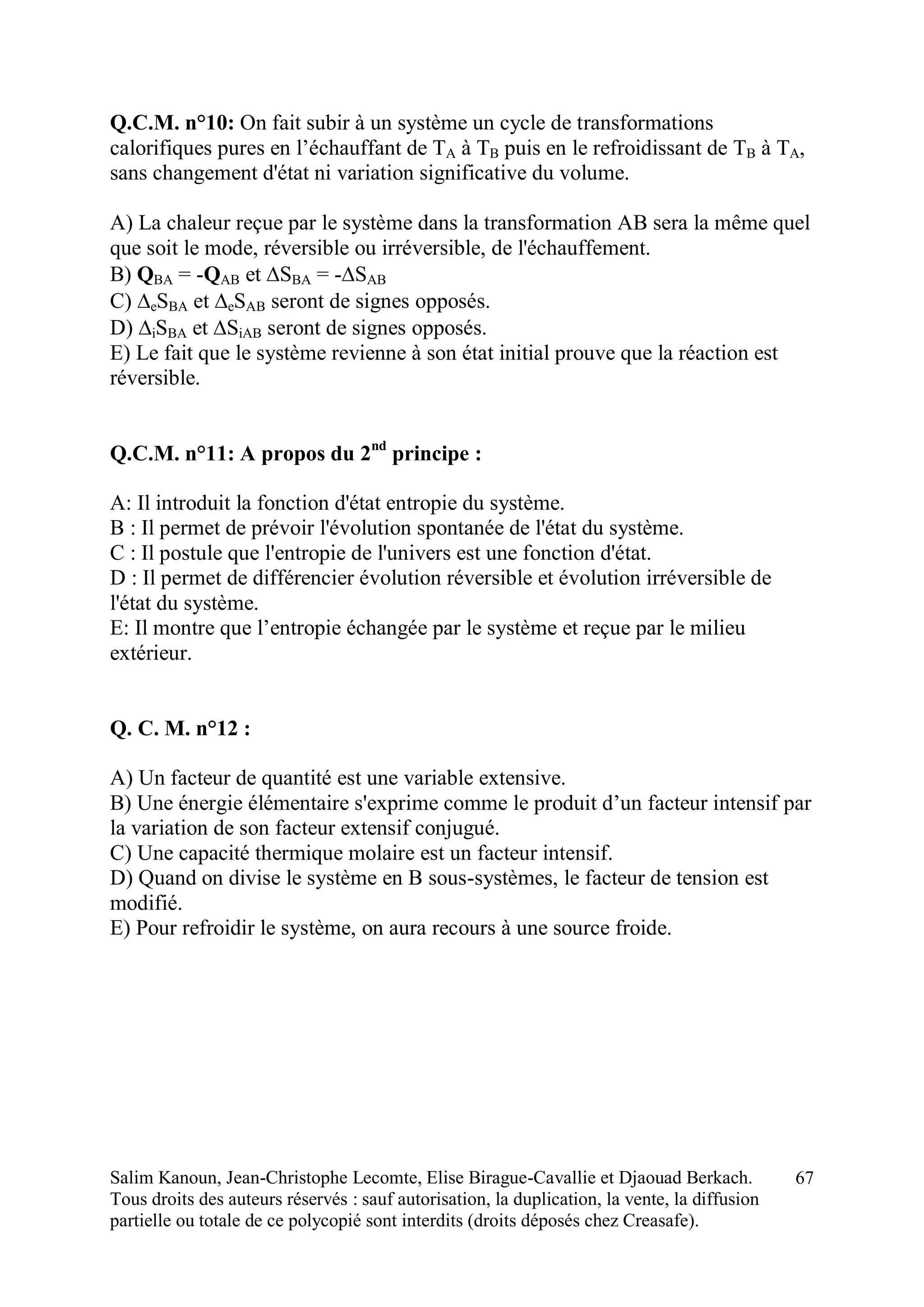 Salim Kanoun, Jean-Christophe Lecomte, Elise Birague-Cavallie et Djaouad Berkach.
Tous droits des auteurs réservés : sauf autorisation, la duplication, la vente, la diffusion
partielle ou totale de ce polycopié sont interdits (droits déposés chez Creasafe).
67
Q.C.M. n°10: On fait subir à un système un cycle de transformations
calorifiques pures en l’échauffant de TA à TB puis en le refroidissant de TB à TA,
sans changement d'état ni variation significative du volume.
A) La chaleur reçue par le système dans la transformation AB sera la même quel
que soit le mode, réversible ou irréversible, de l'échauffement.
B) QBA = -QAB et SBA = -SAB
C) eSBA et eSAB seront de signes opposés.
D) iSBA et SiAB seront de signes opposés.
E) Le fait que le système revienne à son état initial prouve que la réaction est
réversible.
Q.C.M. n°11: A propos du 2nd
principe :
A: Il introduit la fonction d'état entropie du système.
B : Il permet de prévoir l'évolution spontanée de l'état du système.
C : Il postule que l'entropie de l'univers est une fonction d'état.
D : Il permet de différencier évolution réversible et évolution irréversible de
l'état du système.
E: Il montre que l’entropie échangée par le système et reçue par le milieu
extérieur.
Q. C. M. n°12 :
A) Un facteur de quantité est une variable extensive.
B) Une énergie élémentaire s'exprime comme le produit d’un facteur intensif par
la variation de son facteur extensif conjugué.
C) Une capacité thermique molaire est un facteur intensif.
D) Quand on divise le système en B sous-systèmes, le facteur de tension est
modifié.
E) Pour refroidir le système, on aura recours à une source froide.
 