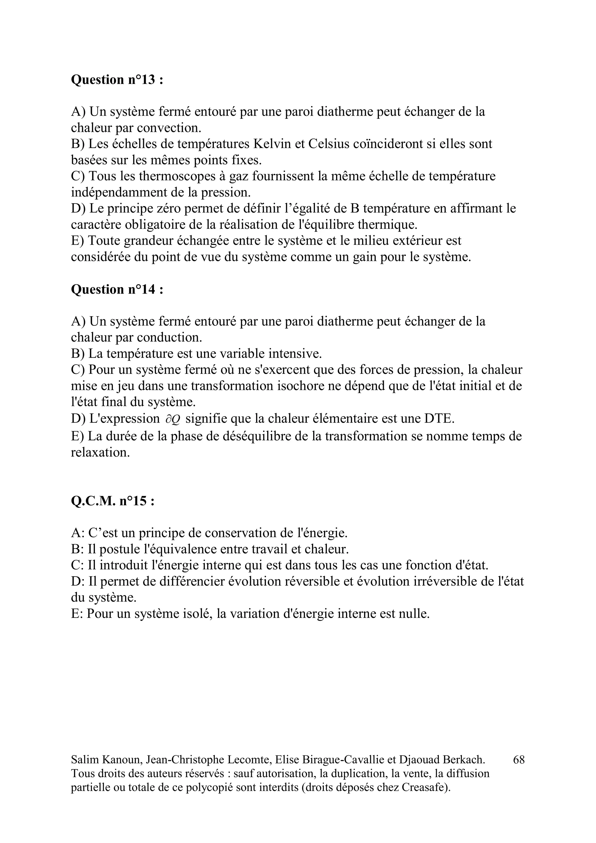 Salim Kanoun, Jean-Christophe Lecomte, Elise Birague-Cavallie et Djaouad Berkach.
Tous droits des auteurs réservés : sauf autorisation, la duplication, la vente, la diffusion
partielle ou totale de ce polycopié sont interdits (droits déposés chez Creasafe).
68
Question n°13 :
A) Un système fermé entouré par une paroi diatherme peut échanger de la
chaleur par convection.
B) Les échelles de températures Kelvin et Celsius coïncideront si elles sont
basées sur les mêmes points fixes.
C) Tous les thermoscopes à gaz fournissent la même échelle de température
indépendamment de la pression.
D) Le principe zéro permet de définir l’égalité de B température en affirmant le
caractère obligatoire de la réalisation de l'équilibre thermique.
E) Toute grandeur échangée entre le système et le milieu extérieur est
considérée du point de vue du système comme un gain pour le système.
Question n°14 :
A) Un système fermé entouré par une paroi diatherme peut échanger de la
chaleur par conduction.
B) La température est une variable intensive.
C) Pour un système fermé où ne s'exercent que des forces de pression, la chaleur
mise en jeu dans une transformation isochore ne dépend que de l'état initial et de
l'état final du système.
D) L'expression Q signifie que la chaleur élémentaire est une DTE.
E) La durée de la phase de déséquilibre de la transformation se nomme temps de
relaxation.
Q.C.M. n°15 :
A: C’est un principe de conservation de l'énergie.
B: Il postule l'équivalence entre travail et chaleur.
C: Il introduit l'énergie interne qui est dans tous les cas une fonction d'état.
D: Il permet de différencier évolution réversible et évolution irréversible de l'état
du système.
E: Pour un système isolé, la variation d'énergie interne est nulle.
 