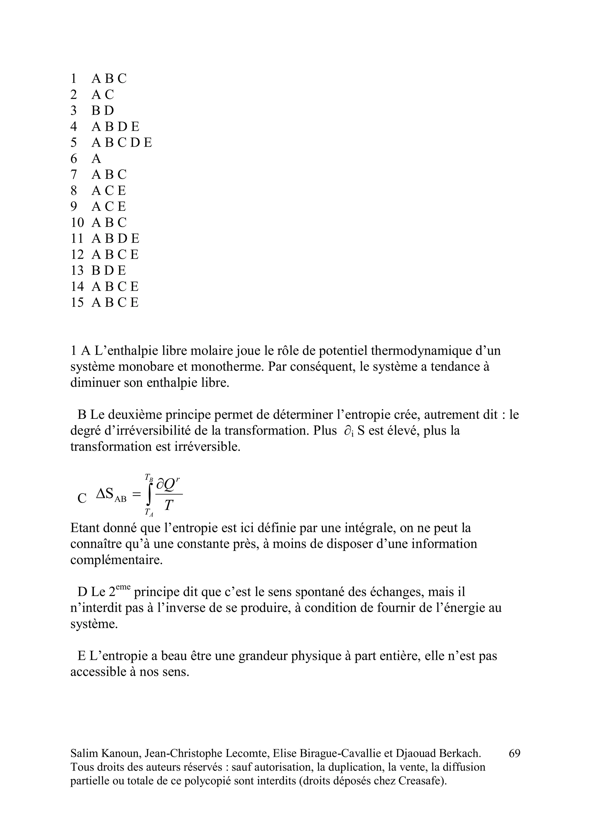 Salim Kanoun, Jean-Christophe Lecomte, Elise Birague-Cavallie et Djaouad Berkach.
Tous droits des auteurs réservés : sauf autorisation, la duplication, la vente, la diffusion
partielle ou totale de ce polycopié sont interdits (droits déposés chez Creasafe).
69
1 A B C
2 A C
3 B D
4 A B D E
5 A B C D E
6 A
7 A B C
8 A C E
9 A C E
10 A B C
11 A B D E
12 A B C E
13 B D E
14 A B C E
15 A B C E
1 A L’enthalpie libre molaire joue le rôle de potentiel thermodynamique d’un
système monobare et monotherme. Par conséquent, le système a tendance à
diminuer son enthalpie libre.
B Le deuxième principe permet de déterminer l’entropie crée, autrement dit : le
degré d’irréversibilité de la transformation. Plus ∂i S est élevé, plus la
transformation est irréversible.
C 


B
A
T
T
r
T
Q
ABS
Etant donné que l’entropie est ici définie par une intégrale, on ne peut la
connaître qu’à une constante près, à moins de disposer d’une information
complémentaire.
D Le 2eme
principe dit que c’est le sens spontané des échanges, mais il
n’interdit pas à l’inverse de se produire, à condition de fournir de l’énergie au
système.
E L’entropie a beau être une grandeur physique à part entière, elle n’est pas
accessible à nos sens.
 