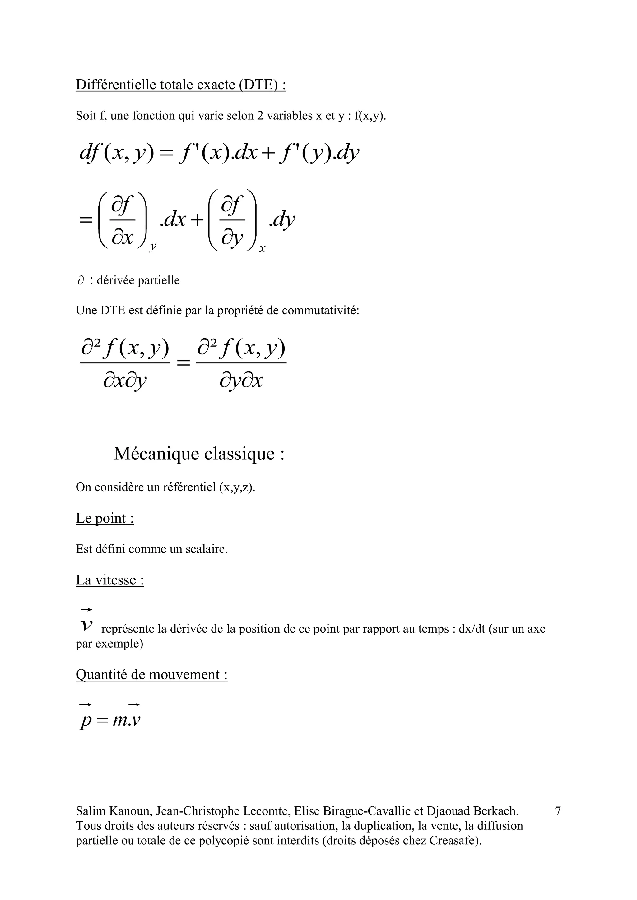 Salim Kanoun, Jean-Christophe Lecomte, Elise Birague-Cavallie et Djaouad Berkach.
Tous droits des auteurs réservés : sauf autorisation, la duplication, la vente, la diffusion
partielle ou totale de ce polycopié sont interdits (droits déposés chez Creasafe).
7
Différentielle totale exacte (DTE) :
Soit f, une fonction qui varie selon 2 variables x et y : f(x,y).
dyyfdxxfyxdf ).(').('),( 
dy
y
f
dx
x
f
xy
.. 
















 : dérivée partielle
Une DTE est définie par la propriété de commutativité:
xy
yxf
yx
yxf




 ),(²),(²
Mécanique classique :
On considère un référentiel (x,y,z).
Le point :
Est défini comme un scalaire.
La vitesse :
v représente la dérivée de la position de ce point par rapport au temps : dx/dt (sur un axe
par exemple)
Quantité de mouvement :
vmp .
 
