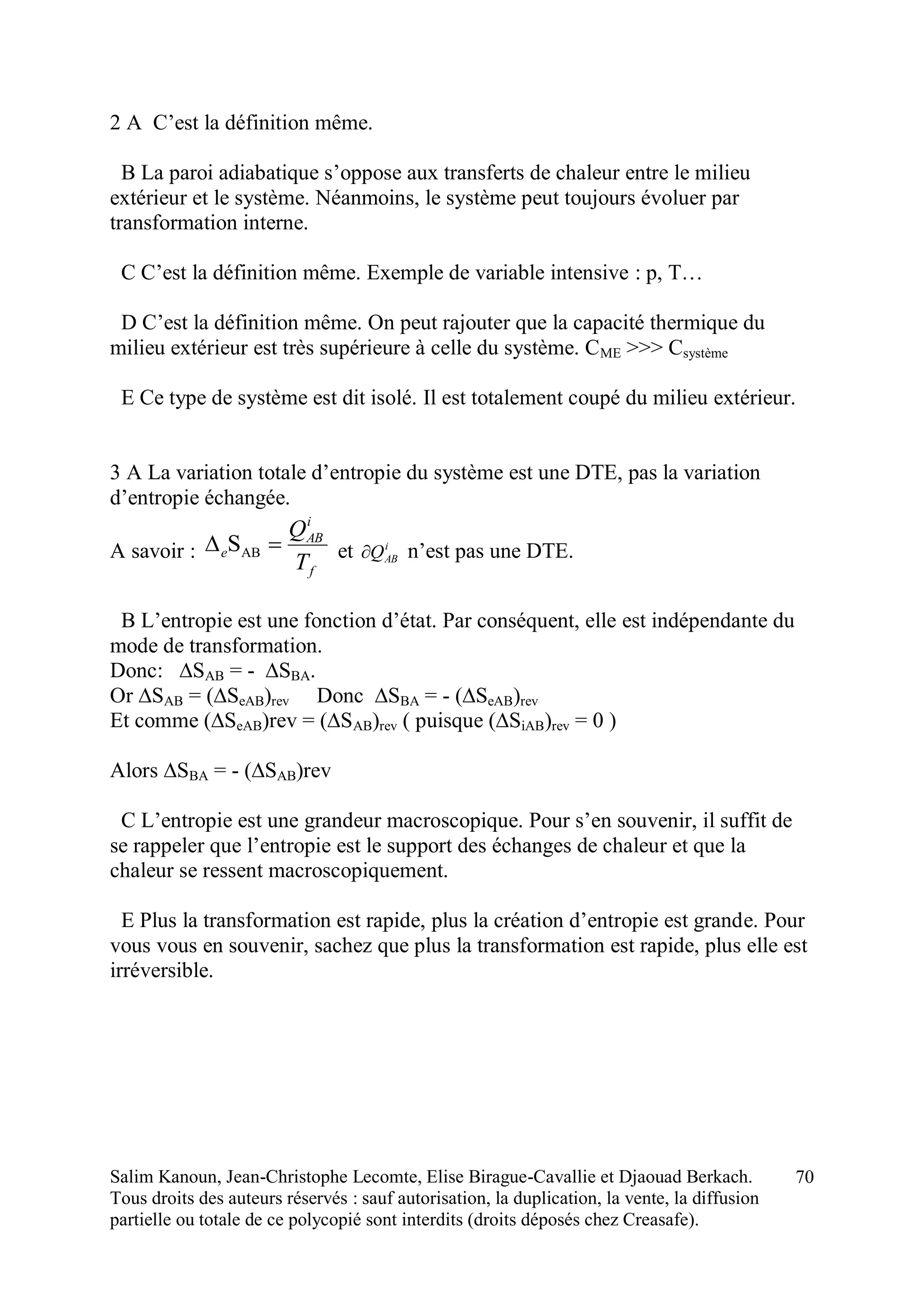 Salim Kanoun, Jean-Christophe Lecomte, Elise Birague-Cavallie et Djaouad Berkach.
Tous droits des auteurs réservés : sauf autorisation, la duplication, la vente, la diffusion
partielle ou totale de ce polycopié sont interdits (droits déposés chez Creasafe).
70
2 A C’est la définition même.
B La paroi adiabatique s’oppose aux transferts de chaleur entre le milieu
extérieur et le système. Néanmoins, le système peut toujours évoluer par
transformation interne.
C C’est la définition même. Exemple de variable intensive : p, T…
D C’est la définition même. On peut rajouter que la capacité thermique du
milieu extérieur est très supérieure à celle du système. CME >>> Csystème
E Ce type de système est dit isolé. Il est totalement coupé du milieu extérieur.
3 A La variation totale d’entropie du système est une DTE, pas la variation
d’entropie échangée.
A savoir :
f
i
AB
e
T
Q
 ABS et i
ABQ n’est pas une DTE.
B L’entropie est une fonction d’état. Par conséquent, elle est indépendante du
mode de transformation.
Donc: ∆SAB = - ∆SBA.
Or ∆SAB = (∆SeAB)rev Donc ∆SBA = - (∆SeAB)rev
Et comme (∆SeAB)rev = (∆SAB)rev ( puisque (∆SiAB)rev = 0 )
Alors ∆SBA = - (∆SAB)rev
C L’entropie est une grandeur macroscopique. Pour s’en souvenir, il suffit de
se rappeler que l’entropie est le support des échanges de chaleur et que la
chaleur se ressent macroscopiquement.
E Plus la transformation est rapide, plus la création d’entropie est grande. Pour
vous vous en souvenir, sachez que plus la transformation est rapide, plus elle est
irréversible.
 