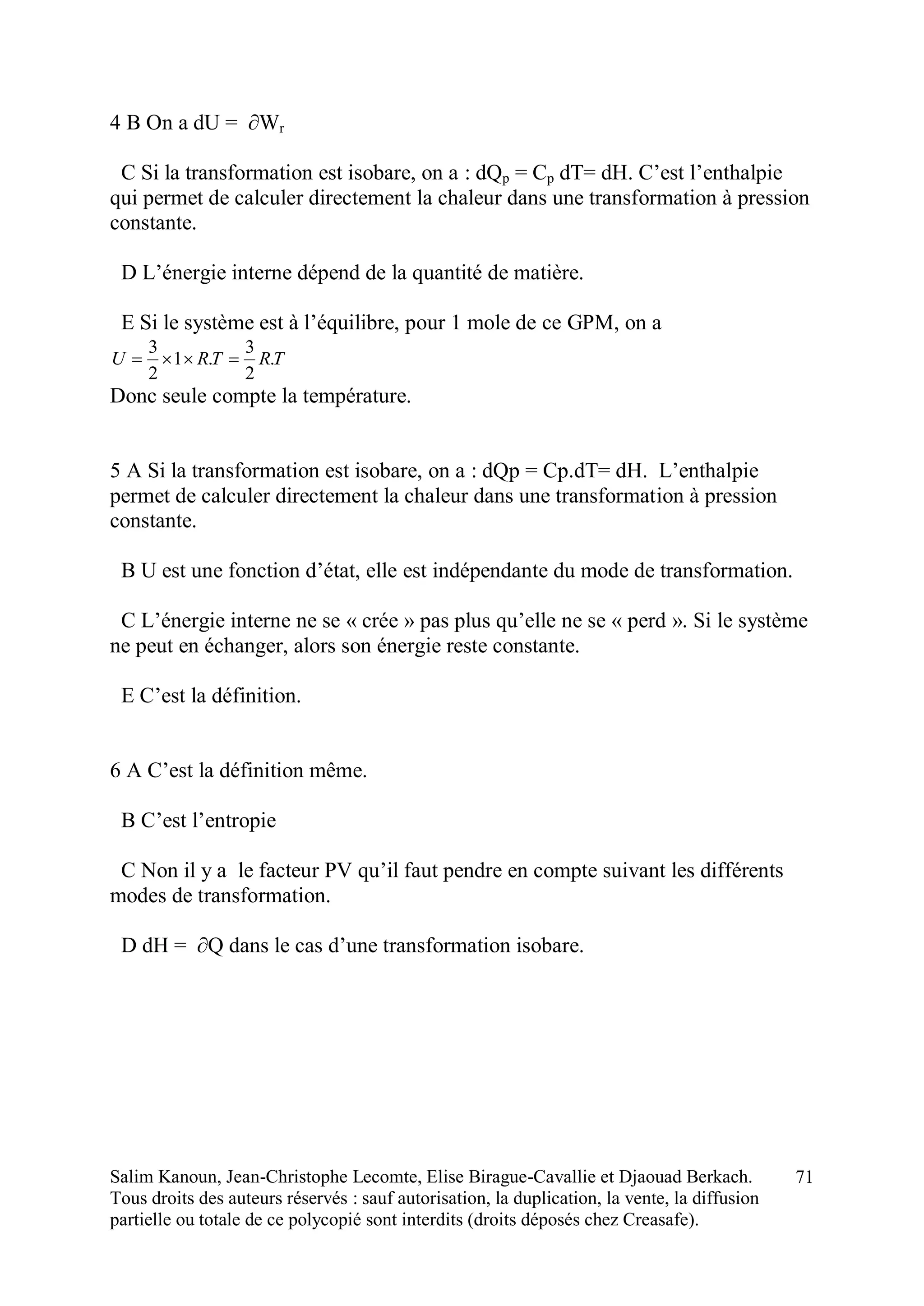 Salim Kanoun, Jean-Christophe Lecomte, Elise Birague-Cavallie et Djaouad Berkach.
Tous droits des auteurs réservés : sauf autorisation, la duplication, la vente, la diffusion
partielle ou totale de ce polycopié sont interdits (droits déposés chez Creasafe).
71
4 B On a dU = ∂Wr
C Si la transformation est isobare, on a : dQp = Cp dT= dH. C’est l’enthalpie
qui permet de calculer directement la chaleur dans une transformation à pression
constante.
D L’énergie interne dépend de la quantité de matière.
E Si le système est à l’équilibre, pour 1 mole de ce GPM, on a
TRTRU .
2
3
.1
2
3

Donc seule compte la température.
5 A Si la transformation est isobare, on a : dQp = Cp.dT= dH. L’enthalpie
permet de calculer directement la chaleur dans une transformation à pression
constante.
B U est une fonction d’état, elle est indépendante du mode de transformation.
C L’énergie interne ne se « crée » pas plus qu’elle ne se « perd ». Si le système
ne peut en échanger, alors son énergie reste constante.
E C’est la définition.
6 A C’est la définition même.
B C’est l’entropie
C Non il y a le facteur PV qu’il faut pendre en compte suivant les différents
modes de transformation.
D dH = ∂Q dans le cas d’une transformation isobare.
 