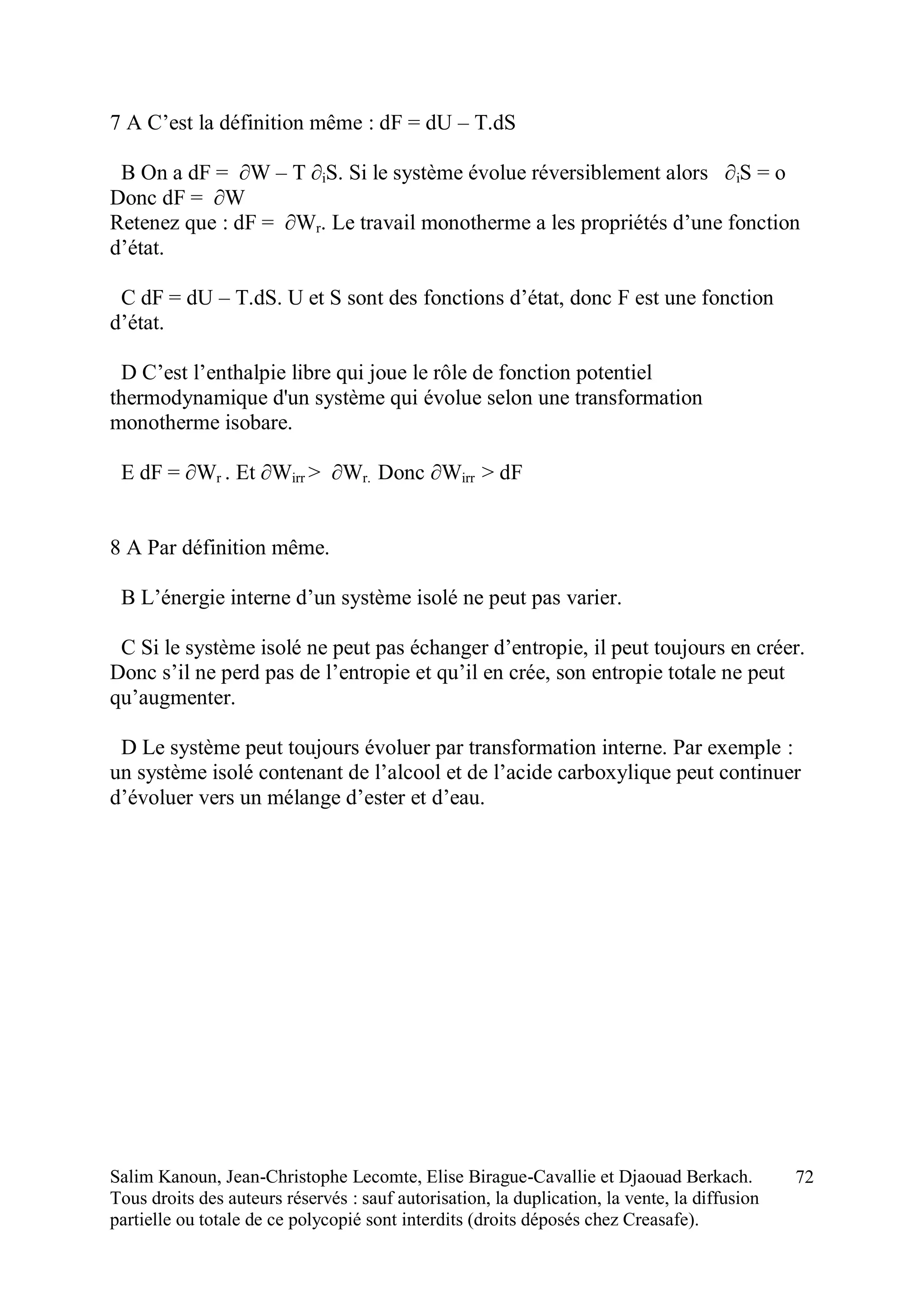 Salim Kanoun, Jean-Christophe Lecomte, Elise Birague-Cavallie et Djaouad Berkach.
Tous droits des auteurs réservés : sauf autorisation, la duplication, la vente, la diffusion
partielle ou totale de ce polycopié sont interdits (droits déposés chez Creasafe).
72
7 A C’est la définition même : dF = dU – T.dS
B On a dF = ∂W – T ∂iS. Si le système évolue réversiblement alors ∂iS = o
Donc dF = ∂W
Retenez que : dF = ∂Wr. Le travail monotherme a les propriétés d’une fonction
d’état.
C dF = dU – T.dS. U et S sont des fonctions d’état, donc F est une fonction
d’état.
D C’est l’enthalpie libre qui joue le rôle de fonction potentiel
thermodynamique d'un système qui évolue selon une transformation
monotherme isobare.
E dF = ∂Wr . Et ∂Wirr > ∂Wr. Donc ∂Wirr > dF
8 A Par définition même.
B L’énergie interne d’un système isolé ne peut pas varier.
C Si le système isolé ne peut pas échanger d’entropie, il peut toujours en créer.
Donc s’il ne perd pas de l’entropie et qu’il en crée, son entropie totale ne peut
qu’augmenter.
D Le système peut toujours évoluer par transformation interne. Par exemple :
un système isolé contenant de l’alcool et de l’acide carboxylique peut continuer
d’évoluer vers un mélange d’ester et d’eau.
 