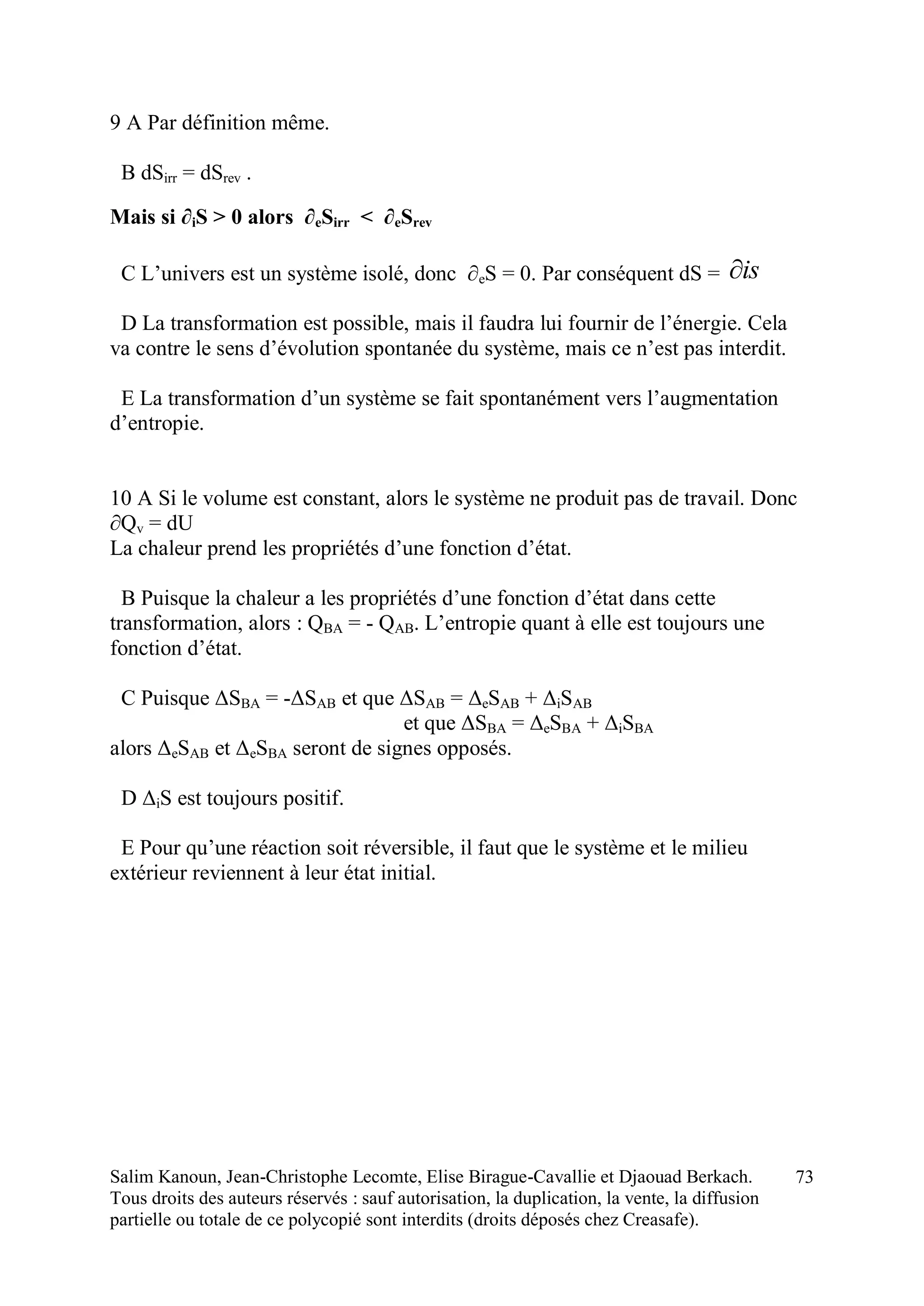 Salim Kanoun, Jean-Christophe Lecomte, Elise Birague-Cavallie et Djaouad Berkach.
Tous droits des auteurs réservés : sauf autorisation, la duplication, la vente, la diffusion
partielle ou totale de ce polycopié sont interdits (droits déposés chez Creasafe).
73
9 A Par définition même.
B dSirr = dSrev .
Mais si ∂iS > 0 alors ∂eSirr < ∂eSrev
C L’univers est un système isolé, donc ∂eS = 0. Par conséquent dS = is
D La transformation est possible, mais il faudra lui fournir de l’énergie. Cela
va contre le sens d’évolution spontanée du système, mais ce n’est pas interdit.
E La transformation d’un système se fait spontanément vers l’augmentation
d’entropie.
10 A Si le volume est constant, alors le système ne produit pas de travail. Donc
∂Qv = dU
La chaleur prend les propriétés d’une fonction d’état.
B Puisque la chaleur a les propriétés d’une fonction d’état dans cette
transformation, alors : QBA = - QAB. L’entropie quant à elle est toujours une
fonction d’état.
C Puisque ΔSBA = -ΔSAB et que ΔSAB = ΔeSAB + ΔiSAB
et que ΔSBA = ΔeSBA + ΔiSBA
alors ΔeSAB et ΔeSBA seront de signes opposés.
D ΔiS est toujours positif.
E Pour qu’une réaction soit réversible, il faut que le système et le milieu
extérieur reviennent à leur état initial.
 