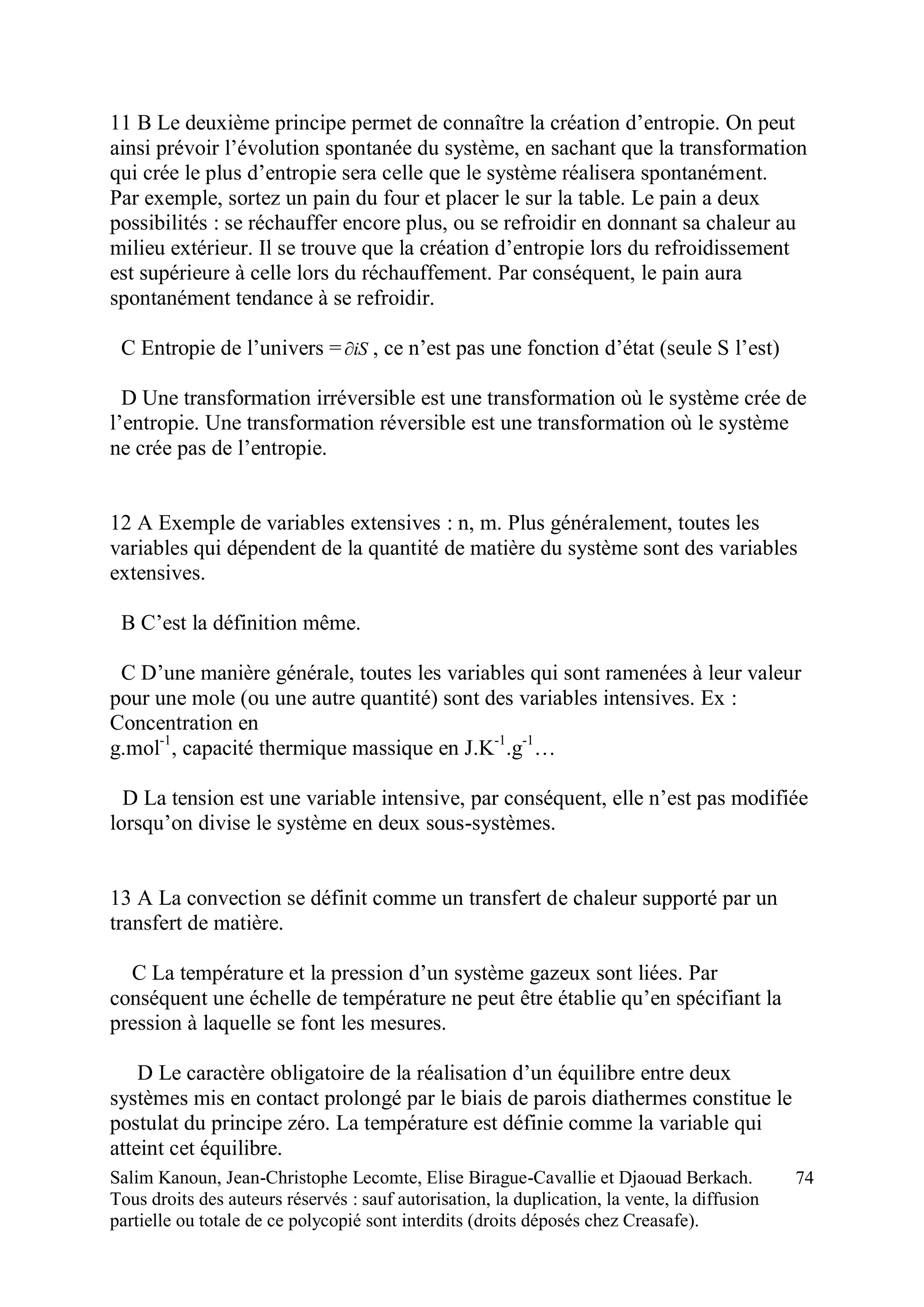 Salim Kanoun, Jean-Christophe Lecomte, Elise Birague-Cavallie et Djaouad Berkach.
Tous droits des auteurs réservés : sauf autorisation, la duplication, la vente, la diffusion
partielle ou totale de ce polycopié sont interdits (droits déposés chez Creasafe).
74
11 B Le deuxième principe permet de connaître la création d’entropie. On peut
ainsi prévoir l’évolution spontanée du système, en sachant que la transformation
qui crée le plus d’entropie sera celle que le système réalisera spontanément.
Par exemple, sortez un pain du four et placer le sur la table. Le pain a deux
possibilités : se réchauffer encore plus, ou se refroidir en donnant sa chaleur au
milieu extérieur. Il se trouve que la création d’entropie lors du refroidissement
est supérieure à celle lors du réchauffement. Par conséquent, le pain aura
spontanément tendance à se refroidir.
C Entropie de l’univers = iS , ce n’est pas une fonction d’état (seule S l’est)
D Une transformation irréversible est une transformation où le système crée de
l’entropie. Une transformation réversible est une transformation où le système
ne crée pas de l’entropie.
12 A Exemple de variables extensives : n, m. Plus généralement, toutes les
variables qui dépendent de la quantité de matière du système sont des variables
extensives.
B C’est la définition même.
C D’une manière générale, toutes les variables qui sont ramenées à leur valeur
pour une mole (ou une autre quantité) sont des variables intensives. Ex :
Concentration en
g.mol-1
, capacité thermique massique en J.K-1
.g-1
…
D La tension est une variable intensive, par conséquent, elle n’est pas modifiée
lorsqu’on divise le système en deux sous-systèmes.
13 A La convection se définit comme un transfert de chaleur supporté par un
transfert de matière.
C La température et la pression d’un système gazeux sont liées. Par
conséquent une échelle de température ne peut être établie qu’en spécifiant la
pression à laquelle se font les mesures.
D Le caractère obligatoire de la réalisation d’un équilibre entre deux
systèmes mis en contact prolongé par le biais de parois diathermes constitue le
postulat du principe zéro. La température est définie comme la variable qui
atteint cet équilibre.
 