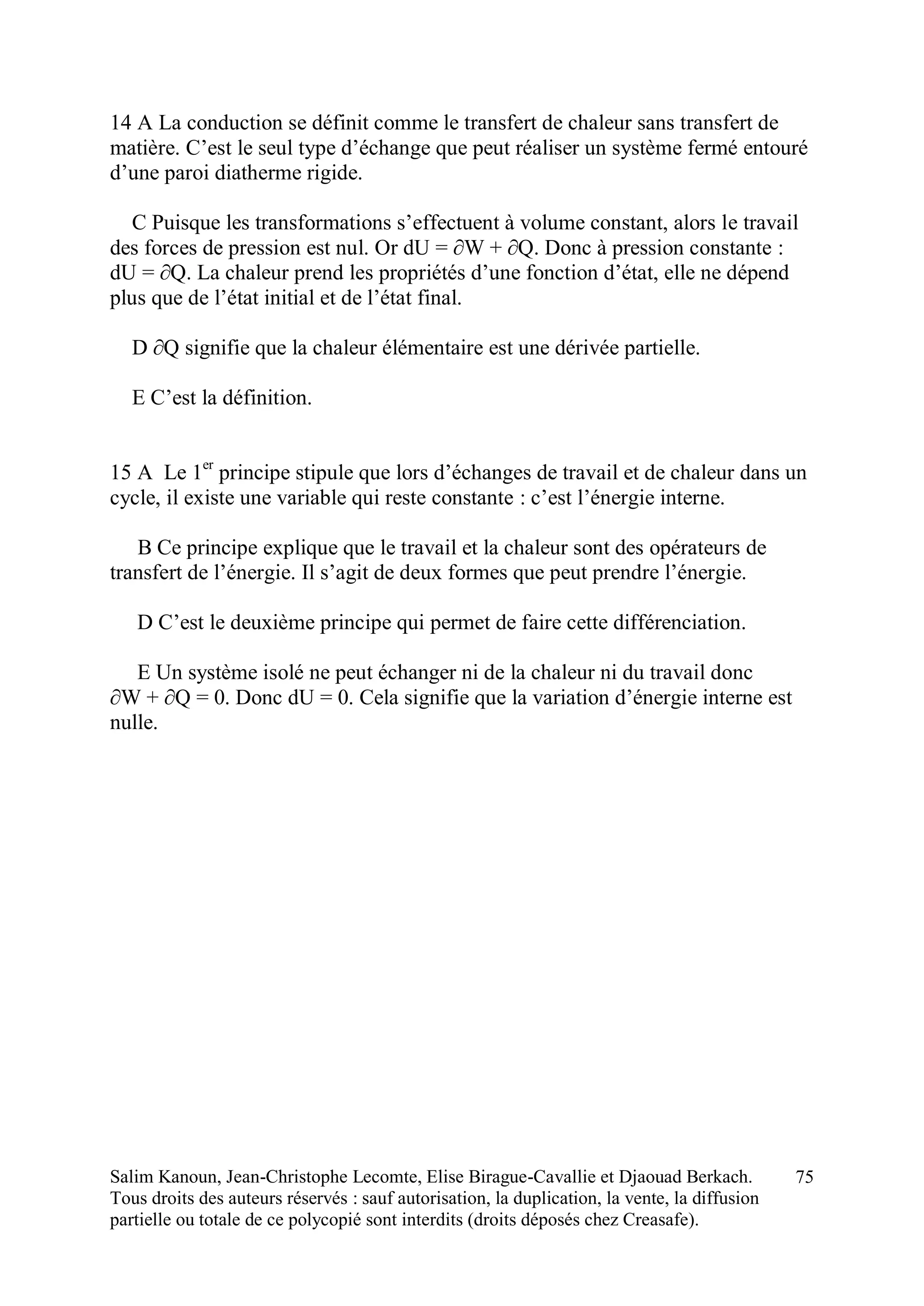 Salim Kanoun, Jean-Christophe Lecomte, Elise Birague-Cavallie et Djaouad Berkach.
Tous droits des auteurs réservés : sauf autorisation, la duplication, la vente, la diffusion
partielle ou totale de ce polycopié sont interdits (droits déposés chez Creasafe).
75
14 A La conduction se définit comme le transfert de chaleur sans transfert de
matière. C’est le seul type d’échange que peut réaliser un système fermé entouré
d’une paroi diatherme rigide.
C Puisque les transformations s’effectuent à volume constant, alors le travail
des forces de pression est nul. Or dU = ∂W + ∂Q. Donc à pression constante :
dU = ∂Q. La chaleur prend les propriétés d’une fonction d’état, elle ne dépend
plus que de l’état initial et de l’état final.
D ∂Q signifie que la chaleur élémentaire est une dérivée partielle.
E C’est la définition.
15 A Le 1er
principe stipule que lors d’échanges de travail et de chaleur dans un
cycle, il existe une variable qui reste constante : c’est l’énergie interne.
B Ce principe explique que le travail et la chaleur sont des opérateurs de
transfert de l’énergie. Il s’agit de deux formes que peut prendre l’énergie.
D C’est le deuxième principe qui permet de faire cette différenciation.
E Un système isolé ne peut échanger ni de la chaleur ni du travail donc
∂W + ∂Q = 0. Donc dU = 0. Cela signifie que la variation d’énergie interne est
nulle.
 
