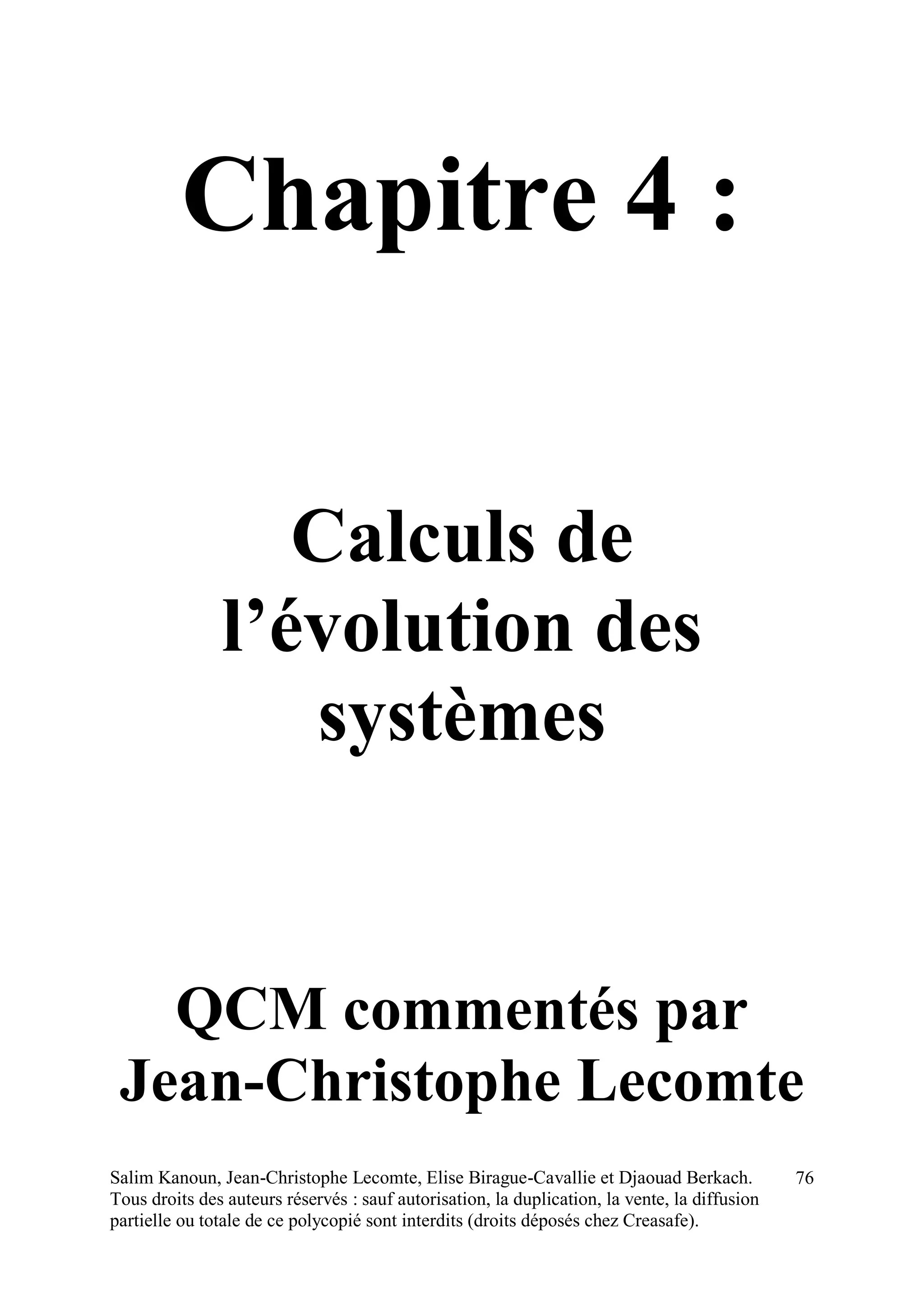 Salim Kanoun, Jean-Christophe Lecomte, Elise Birague-Cavallie et Djaouad Berkach.
Tous droits des auteurs réservés : sauf autorisation, la duplication, la vente, la diffusion
partielle ou totale de ce polycopié sont interdits (droits déposés chez Creasafe).
76
Chapitre 4 :
Calculs de
l’évolution des
systèmes
QCM commentés par
Jean-Christophe Lecomte
 