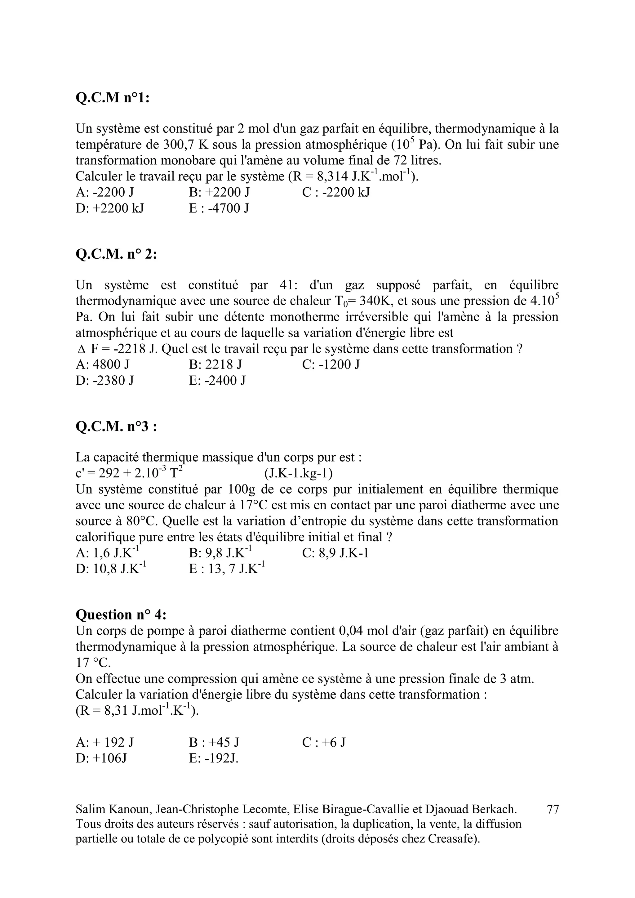 Salim Kanoun, Jean-Christophe Lecomte, Elise Birague-Cavallie et Djaouad Berkach.
Tous droits des auteurs réservés : sauf autorisation, la duplication, la vente, la diffusion
partielle ou totale de ce polycopié sont interdits (droits déposés chez Creasafe).
77
Q.C.M n°1:
Un système est constitué par 2 mol d'un gaz parfait en équilibre, thermodynamique à la
température de 300,7 K sous la pression atmosphérique (105
Pa). On lui fait subir une
transformation monobare qui l'amène au volume final de 72 litres.
Calculer le travail reçu par le système (R = 8,314 J.K-1
.mol-1
).
A: -2200 J B: +2200 J C : -2200 kJ
D: +2200 kJ E : -4700 J
Q.C.M. n° 2:
Un système est constitué par 41: d'un gaz supposé parfait, en équilibre
thermodynamique avec une source de chaleur T0= 340K, et sous une pression de 4.105
Pa. On lui fait subir une détente monotherme irréversible qui l'amène à la pression
atmosphérique et au cours de laquelle sa variation d'énergie libre est
 F = -2218 J. Quel est le travail reçu par le système dans cette transformation ?
A: 4800 J B: 2218 J C: -1200 J
D: -2380 J E: -2400 J
Q.C.M. n°3 :
La capacité thermique massique d'un corps pur est :
c' = 292 + 2.10-3
T2
(J.K-1.kg-1)
Un système constitué par 100g de ce corps pur initialement en équilibre thermique
avec une source de chaleur à 17°C est mis en contact par une paroi diatherme avec une
source à 80°C. Quelle est la variation d’entropie du système dans cette transformation
calorifique pure entre les états d'équilibre initial et final ?
A: 1,6 J.K-1
B: 9,8 J.K-1
C: 8,9 J.K-1
D: 10,8 J.K-1
E : 13, 7 J.K-1
Question n° 4:
Un corps de pompe à paroi diatherme contient 0,04 mol d'air (gaz parfait) en équilibre
thermodynamique à la pression atmosphérique. La source de chaleur est l'air ambiant à
17 °C.
On effectue une compression qui amène ce système à une pression finale de 3 atm.
Calculer la variation d'énergie libre du système dans cette transformation :
(R = 8,31 J.mol-1
.K-1
).
A: + 192 J B : +45 J C : +6 J
D: +106J E: -192J.
 