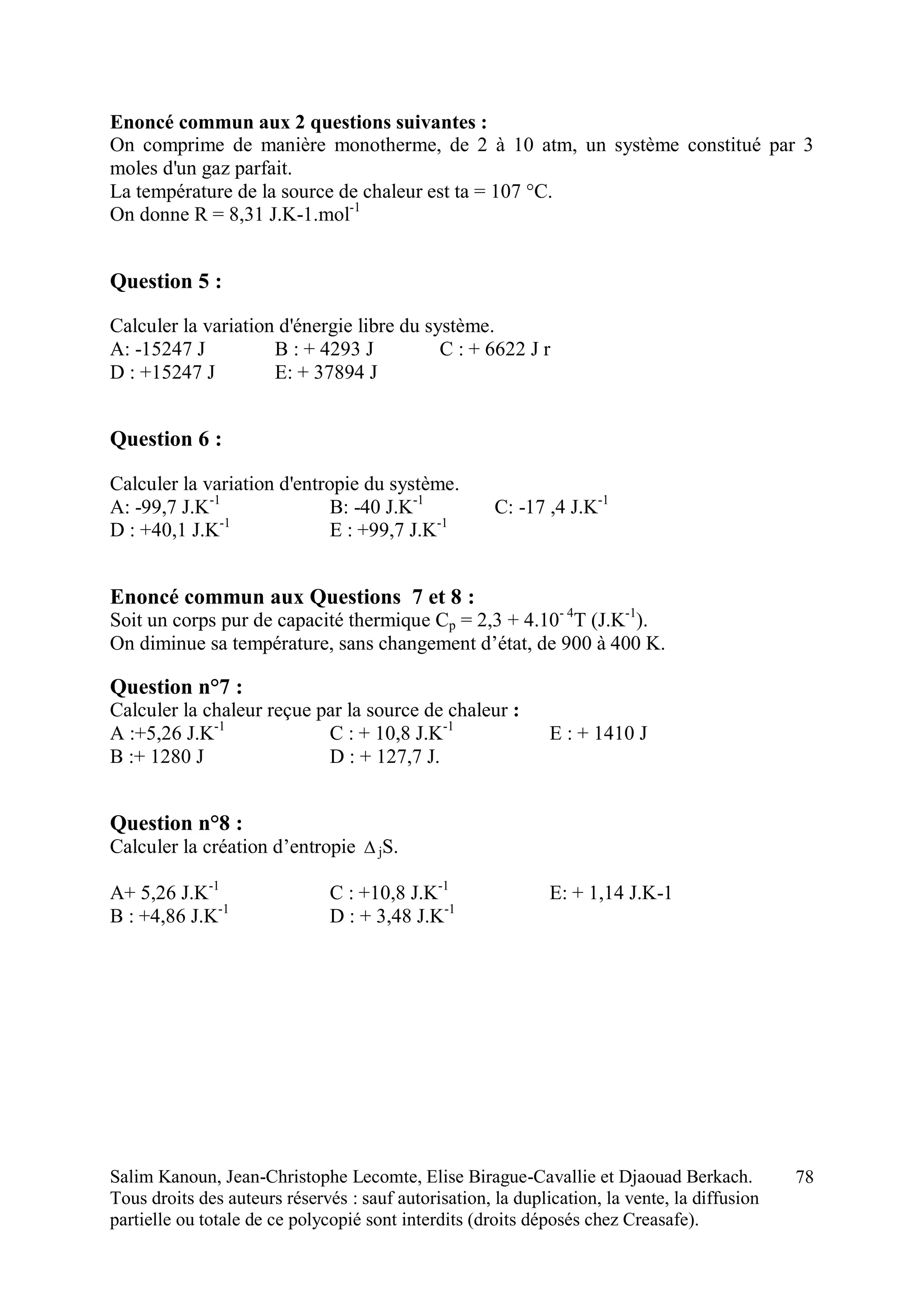 Salim Kanoun, Jean-Christophe Lecomte, Elise Birague-Cavallie et Djaouad Berkach.
Tous droits des auteurs réservés : sauf autorisation, la duplication, la vente, la diffusion
partielle ou totale de ce polycopié sont interdits (droits déposés chez Creasafe).
78
Enoncé commun aux 2 questions suivantes :
On comprime de manière monotherme, de 2 à 10 atm, un système constitué par 3
moles d'un gaz parfait.
La température de la source de chaleur est ta = 107 °C.
On donne R = 8,31 J.K-1.mol-1
Question 5 :
Calculer la variation d'énergie libre du système.
A: -15247 J B : + 4293 J C : + 6622 J r
D : +15247 J E: + 37894 J
Question 6 :
Calculer la variation d'entropie du système.
A: -99,7 J.K-1
B: -40 J.K-1
C: -17 ,4 J.K-1
D : +40,1 J.K-1
E : +99,7 J.K-1
Enoncé commun aux Questions 7 et 8 :
Soit un corps pur de capacité thermique Cp = 2,3 + 4.10- 4
T (J.K-1
).
On diminue sa température, sans changement d’état, de 900 à 400 K.
Question n°7 :
Calculer la chaleur reçue par la source de chaleur :
A :+5,26 J.K-1
C : + 10,8 J.K-1
E : + 1410 J
B :+ 1280 J D : + 127,7 J.
Question n°8 :
Calculer la création d’entropie  jS.
A+ 5,26 J.K-1
C : +10,8 J.K-1
E: + 1,14 J.K-1
B : +4,86 J.K-1
D : + 3,48 J.K-1
 