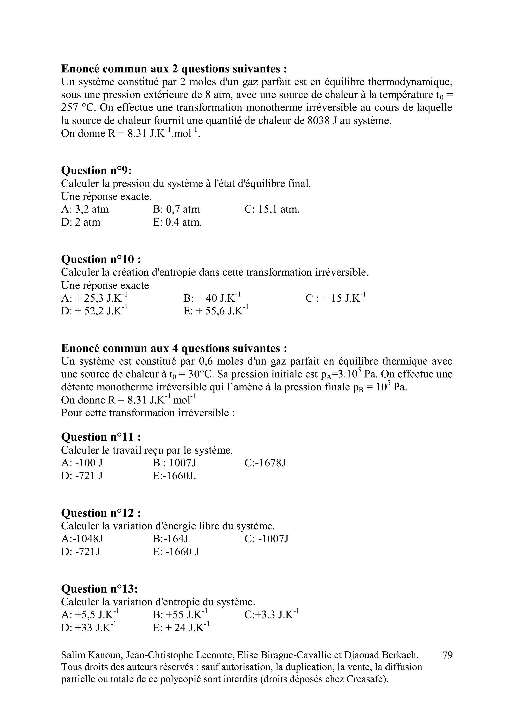 Salim Kanoun, Jean-Christophe Lecomte, Elise Birague-Cavallie et Djaouad Berkach.
Tous droits des auteurs réservés : sauf autorisation, la duplication, la vente, la diffusion
partielle ou totale de ce polycopié sont interdits (droits déposés chez Creasafe).
79
Enoncé commun aux 2 questions suivantes :
Un système constitué par 2 moles d'un gaz parfait est en équilibre thermodynamique,
sous une pression extérieure de 8 atm, avec une source de chaleur à la température t0 =
257 °C. On effectue une transformation monotherme irréversible au cours de laquelle
la source de chaleur fournit une quantité de chaleur de 8038 J au système.
On donne R = 8,31 J.K-1
.mol-1
.
Question n°9:
Calculer la pression du système à l'état d'équilibre final.
Une réponse exacte.
A: 3,2 atm B: 0,7 atm C: 15,1 atm.
D: 2 atm E: 0,4 atm.
Question n°10 :
Calculer la création d'entropie dans cette transformation irréversible.
Une réponse exacte
A: + 25,3 J.K-1
B: + 40 J.K-1
C : + 15 J.K-1
D: + 52,2 J.K-1
E: + 55,6 J.K-1
Enoncé commun aux 4 questions suivantes :
Un système est constitué par 0,6 moles d'un gaz parfait en équilibre thermique avec
une source de chaleur à t0 = 30°C. Sa pression initiale est pA=3.105
Pa. On effectue une
détente monotherme irréversible qui l’amène à la pression finale pB = 105
Pa.
On donne R = 8,31 J.K-1
mol-1
Pour cette transformation irréversible :
Question n°11 :
Calculer le travail reçu par le système.
A: -100 J B : 1007J C:-1678J
D: -721 J E:-1660J.
Question n°12 :
Calculer la variation d'énergie libre du système.
A:-1048J B:-164J C: -1007J
D: -721J E: -1660 J
Question n°13:
Calculer la variation d'entropie du système.
A: +5,5 J.K-1
B: +55 J.K-1
C:+3.3 J.K-1
D: +33 J.K-1
E: + 24 J.K-1
 
